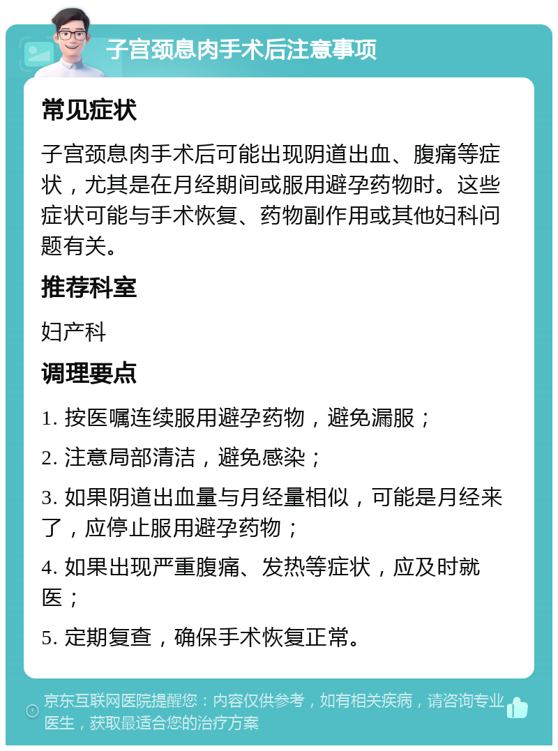 子宫颈息肉手术后注意事项 常见症状 子宫颈息肉手术后可能出现阴道出血、腹痛等症状，尤其是在月经期间或服用避孕药物时。这些症状可能与手术恢复、药物副作用或其他妇科问题有关。 推荐科室 妇产科 调理要点 1. 按医嘱连续服用避孕药物，避免漏服； 2. 注意局部清洁，避免感染； 3. 如果阴道出血量与月经量相似，可能是月经来了，应停止服用避孕药物； 4. 如果出现严重腹痛、发热等症状，应及时就医； 5. 定期复查，确保手术恢复正常。