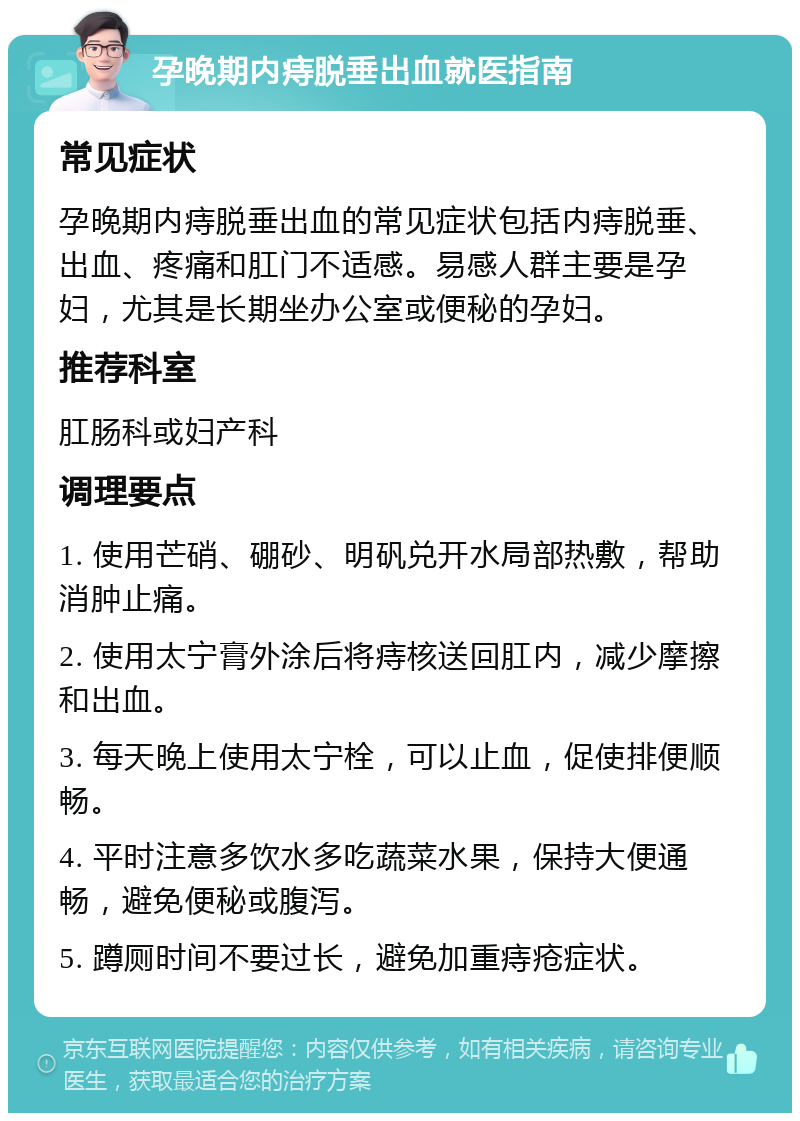 孕晚期内痔脱垂出血就医指南 常见症状 孕晚期内痔脱垂出血的常见症状包括内痔脱垂、出血、疼痛和肛门不适感。易感人群主要是孕妇，尤其是长期坐办公室或便秘的孕妇。 推荐科室 肛肠科或妇产科 调理要点 1. 使用芒硝、硼砂、明矾兑开水局部热敷，帮助消肿止痛。 2. 使用太宁膏外涂后将痔核送回肛内，减少摩擦和出血。 3. 每天晚上使用太宁栓，可以止血，促使排便顺畅。 4. 平时注意多饮水多吃蔬菜水果，保持大便通畅，避免便秘或腹泻。 5. 蹲厕时间不要过长，避免加重痔疮症状。