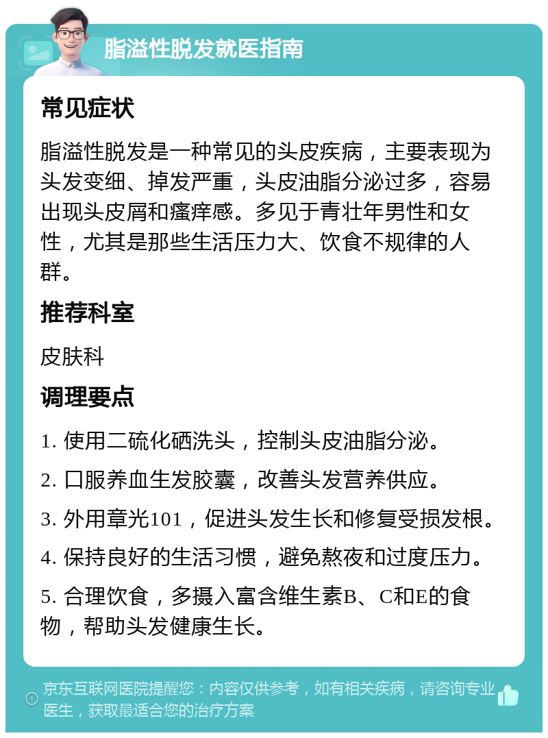 脂溢性脱发就医指南 常见症状 脂溢性脱发是一种常见的头皮疾病，主要表现为头发变细、掉发严重，头皮油脂分泌过多，容易出现头皮屑和瘙痒感。多见于青壮年男性和女性，尤其是那些生活压力大、饮食不规律的人群。 推荐科室 皮肤科 调理要点 1. 使用二硫化硒洗头，控制头皮油脂分泌。 2. 口服养血生发胶囊，改善头发营养供应。 3. 外用章光101，促进头发生长和修复受损发根。 4. 保持良好的生活习惯，避免熬夜和过度压力。 5. 合理饮食，多摄入富含维生素B、C和E的食物，帮助头发健康生长。