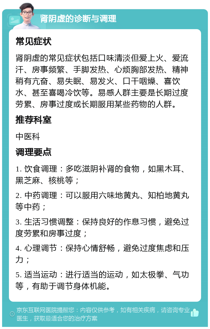 肾阴虚的诊断与调理 常见症状 肾阴虚的常见症状包括口味清淡但爱上火、爱流汗、房事频繁、手脚发热、心烦胸部发热、精神稍有亢奋、易失眠、易发火、口干咽燥、喜饮水、甚至喜喝冷饮等。易感人群主要是长期过度劳累、房事过度或长期服用某些药物的人群。 推荐科室 中医科 调理要点 1. 饮食调理：多吃滋阴补肾的食物，如黑木耳、黑芝麻、核桃等； 2. 中药调理：可以服用六味地黄丸、知柏地黄丸等中药； 3. 生活习惯调整：保持良好的作息习惯，避免过度劳累和房事过度； 4. 心理调节：保持心情舒畅，避免过度焦虑和压力； 5. 适当运动：进行适当的运动，如太极拳、气功等，有助于调节身体机能。