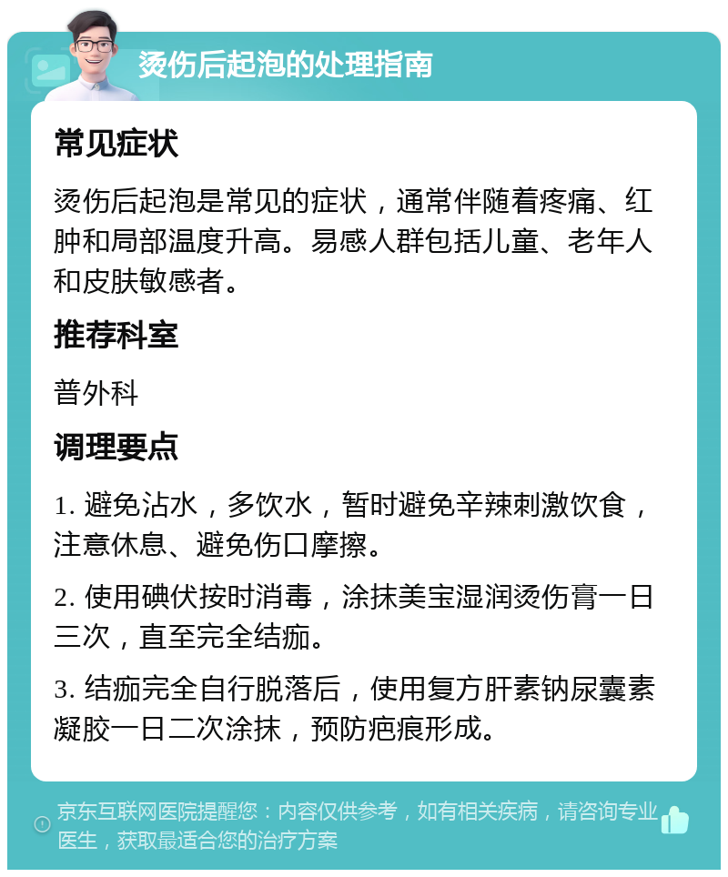 烫伤后起泡的处理指南 常见症状 烫伤后起泡是常见的症状，通常伴随着疼痛、红肿和局部温度升高。易感人群包括儿童、老年人和皮肤敏感者。 推荐科室 普外科 调理要点 1. 避免沾水，多饮水，暂时避免辛辣刺激饮食，注意休息、避免伤口摩擦。 2. 使用碘伏按时消毒，涂抹美宝湿润烫伤膏一日三次，直至完全结痂。 3. 结痂完全自行脱落后，使用复方肝素钠尿囊素凝胶一日二次涂抹，预防疤痕形成。