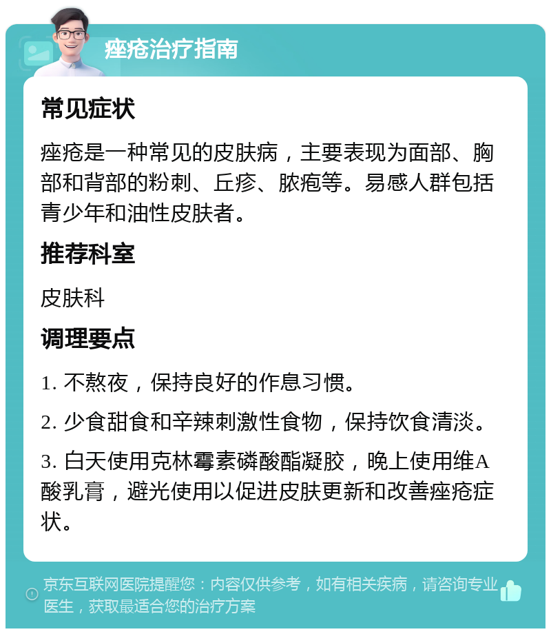 痤疮治疗指南 常见症状 痤疮是一种常见的皮肤病，主要表现为面部、胸部和背部的粉刺、丘疹、脓疱等。易感人群包括青少年和油性皮肤者。 推荐科室 皮肤科 调理要点 1. 不熬夜，保持良好的作息习惯。 2. 少食甜食和辛辣刺激性食物，保持饮食清淡。 3. 白天使用克林霉素磷酸酯凝胶，晚上使用维A酸乳膏，避光使用以促进皮肤更新和改善痤疮症状。