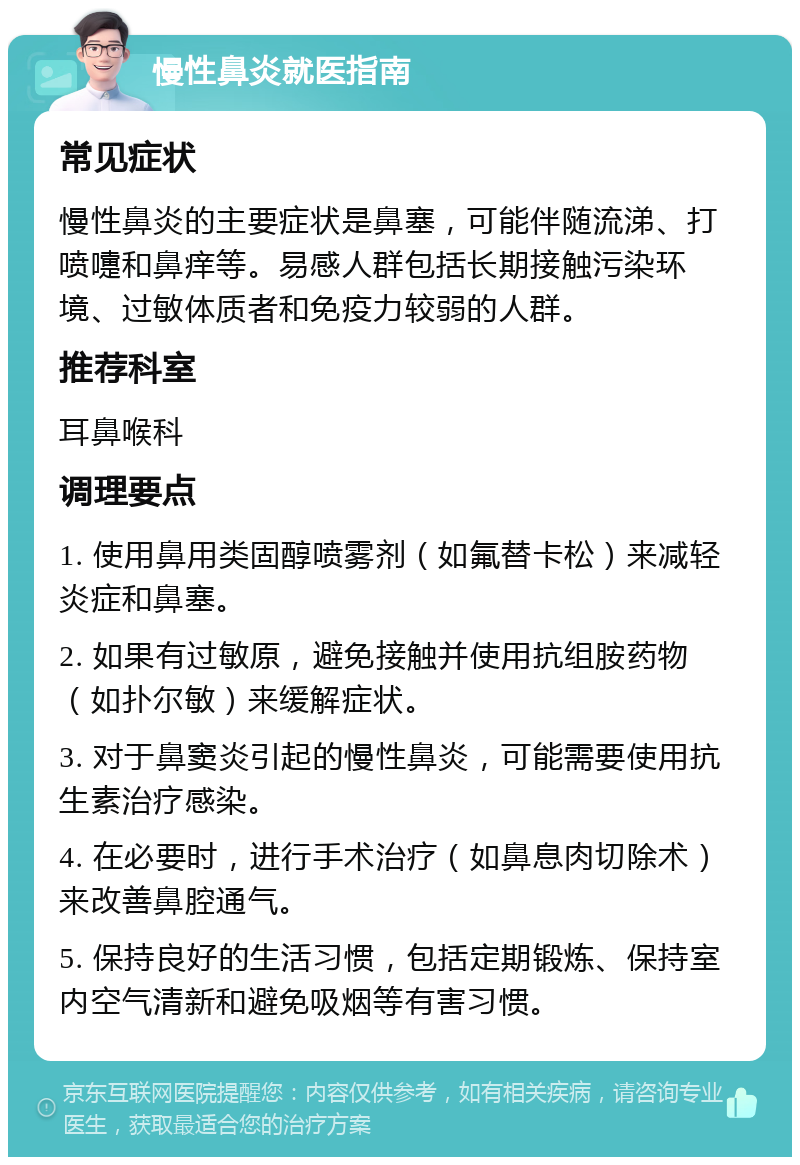 慢性鼻炎就医指南 常见症状 慢性鼻炎的主要症状是鼻塞，可能伴随流涕、打喷嚏和鼻痒等。易感人群包括长期接触污染环境、过敏体质者和免疫力较弱的人群。 推荐科室 耳鼻喉科 调理要点 1. 使用鼻用类固醇喷雾剂（如氟替卡松）来减轻炎症和鼻塞。 2. 如果有过敏原，避免接触并使用抗组胺药物（如扑尔敏）来缓解症状。 3. 对于鼻窦炎引起的慢性鼻炎，可能需要使用抗生素治疗感染。 4. 在必要时，进行手术治疗（如鼻息肉切除术）来改善鼻腔通气。 5. 保持良好的生活习惯，包括定期锻炼、保持室内空气清新和避免吸烟等有害习惯。