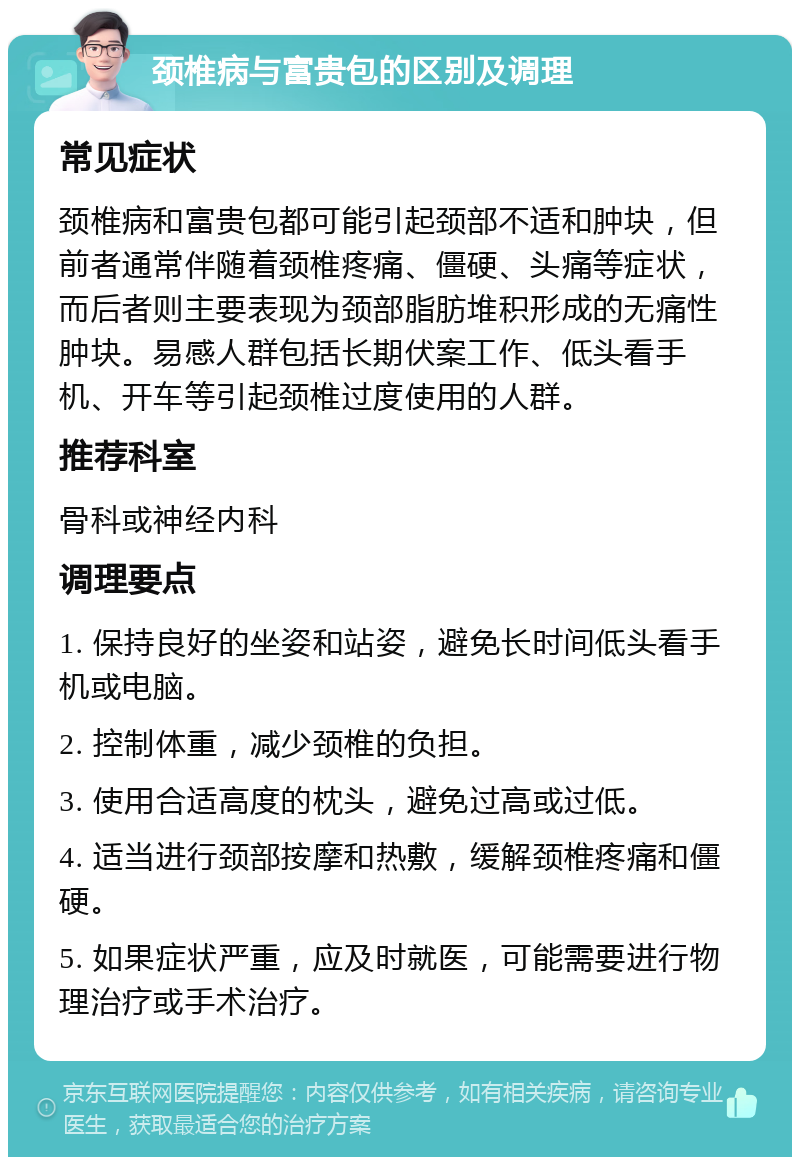 颈椎病与富贵包的区别及调理 常见症状 颈椎病和富贵包都可能引起颈部不适和肿块，但前者通常伴随着颈椎疼痛、僵硬、头痛等症状，而后者则主要表现为颈部脂肪堆积形成的无痛性肿块。易感人群包括长期伏案工作、低头看手机、开车等引起颈椎过度使用的人群。 推荐科室 骨科或神经内科 调理要点 1. 保持良好的坐姿和站姿，避免长时间低头看手机或电脑。 2. 控制体重，减少颈椎的负担。 3. 使用合适高度的枕头，避免过高或过低。 4. 适当进行颈部按摩和热敷，缓解颈椎疼痛和僵硬。 5. 如果症状严重，应及时就医，可能需要进行物理治疗或手术治疗。