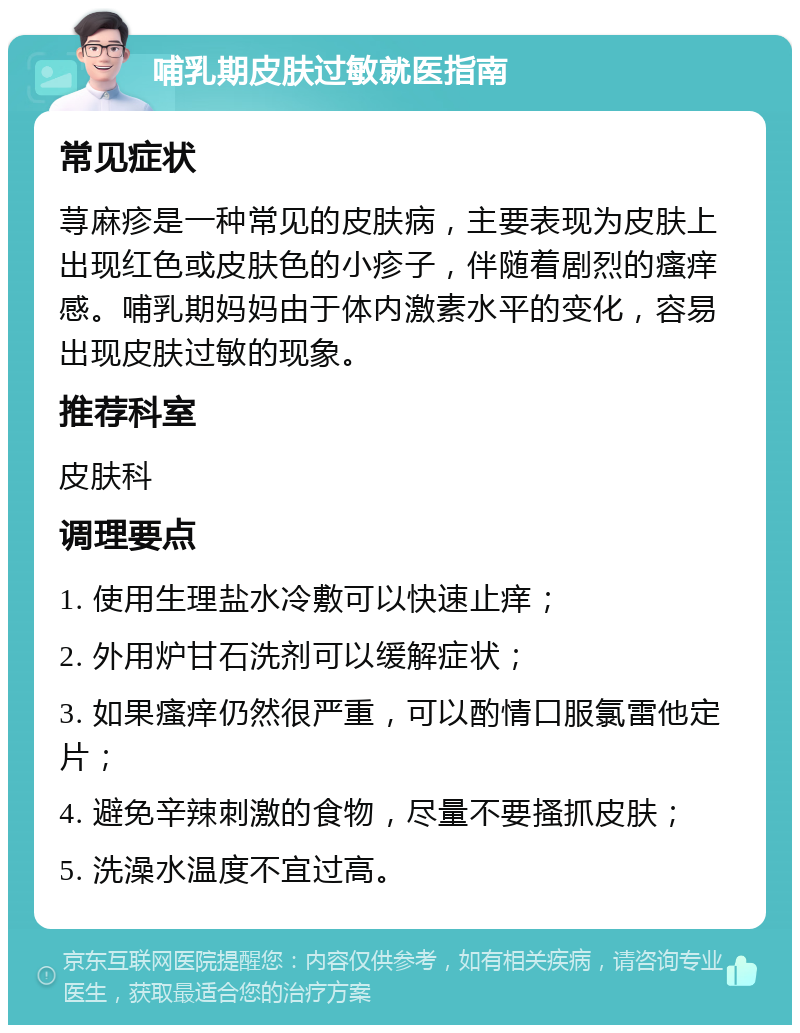 哺乳期皮肤过敏就医指南 常见症状 荨麻疹是一种常见的皮肤病，主要表现为皮肤上出现红色或皮肤色的小疹子，伴随着剧烈的瘙痒感。哺乳期妈妈由于体内激素水平的变化，容易出现皮肤过敏的现象。 推荐科室 皮肤科 调理要点 1. 使用生理盐水冷敷可以快速止痒； 2. 外用炉甘石洗剂可以缓解症状； 3. 如果瘙痒仍然很严重，可以酌情口服氯雷他定片； 4. 避免辛辣刺激的食物，尽量不要搔抓皮肤； 5. 洗澡水温度不宜过高。