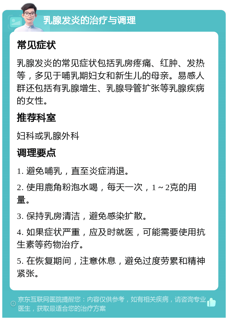 乳腺发炎的治疗与调理 常见症状 乳腺发炎的常见症状包括乳房疼痛、红肿、发热等，多见于哺乳期妇女和新生儿的母亲。易感人群还包括有乳腺增生、乳腺导管扩张等乳腺疾病的女性。 推荐科室 妇科或乳腺外科 调理要点 1. 避免哺乳，直至炎症消退。 2. 使用鹿角粉泡水喝，每天一次，1～2克的用量。 3. 保持乳房清洁，避免感染扩散。 4. 如果症状严重，应及时就医，可能需要使用抗生素等药物治疗。 5. 在恢复期间，注意休息，避免过度劳累和精神紧张。