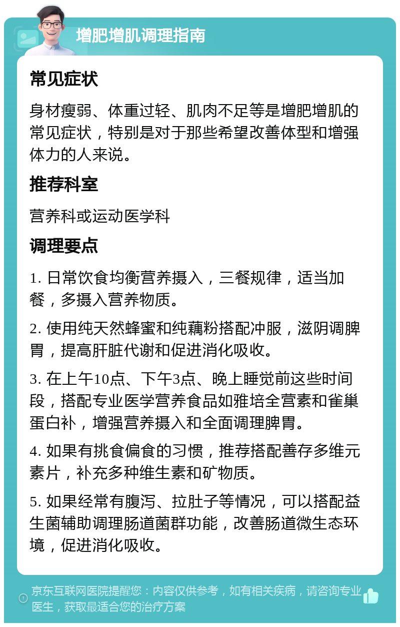 增肥增肌调理指南 常见症状 身材瘦弱、体重过轻、肌肉不足等是增肥增肌的常见症状，特别是对于那些希望改善体型和增强体力的人来说。 推荐科室 营养科或运动医学科 调理要点 1. 日常饮食均衡营养摄入，三餐规律，适当加餐，多摄入营养物质。 2. 使用纯天然蜂蜜和纯藕粉搭配冲服，滋阴调脾胃，提高肝脏代谢和促进消化吸收。 3. 在上午10点、下午3点、晚上睡觉前这些时间段，搭配专业医学营养食品如雅培全营素和雀巢蛋白补，增强营养摄入和全面调理脾胃。 4. 如果有挑食偏食的习惯，推荐搭配善存多维元素片，补充多种维生素和矿物质。 5. 如果经常有腹泻、拉肚子等情况，可以搭配益生菌辅助调理肠道菌群功能，改善肠道微生态环境，促进消化吸收。