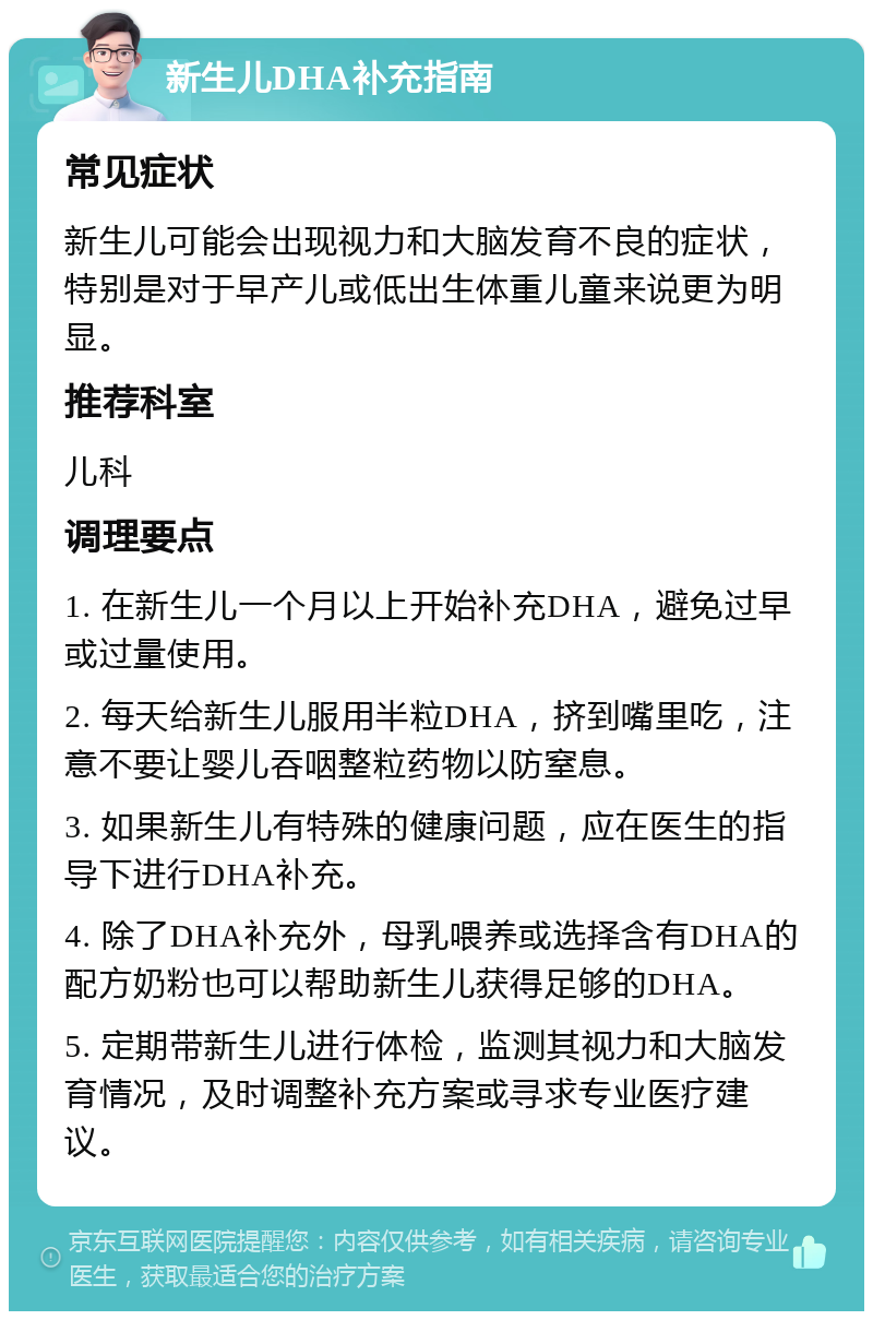 新生儿DHA补充指南 常见症状 新生儿可能会出现视力和大脑发育不良的症状，特别是对于早产儿或低出生体重儿童来说更为明显。 推荐科室 儿科 调理要点 1. 在新生儿一个月以上开始补充DHA，避免过早或过量使用。 2. 每天给新生儿服用半粒DHA，挤到嘴里吃，注意不要让婴儿吞咽整粒药物以防窒息。 3. 如果新生儿有特殊的健康问题，应在医生的指导下进行DHA补充。 4. 除了DHA补充外，母乳喂养或选择含有DHA的配方奶粉也可以帮助新生儿获得足够的DHA。 5. 定期带新生儿进行体检，监测其视力和大脑发育情况，及时调整补充方案或寻求专业医疗建议。