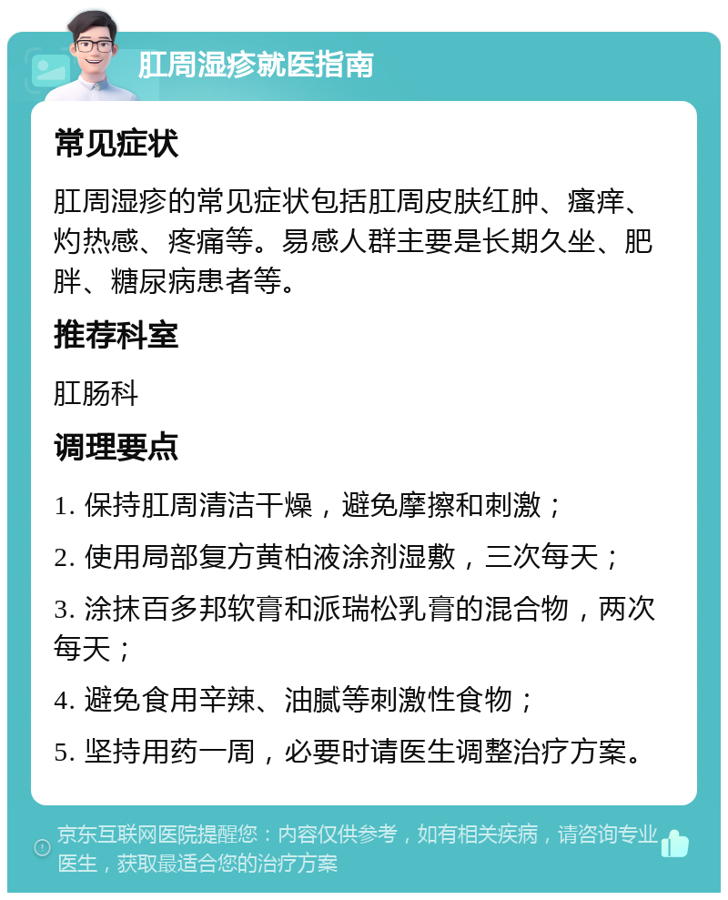 肛周湿疹就医指南 常见症状 肛周湿疹的常见症状包括肛周皮肤红肿、瘙痒、灼热感、疼痛等。易感人群主要是长期久坐、肥胖、糖尿病患者等。 推荐科室 肛肠科 调理要点 1. 保持肛周清洁干燥，避免摩擦和刺激； 2. 使用局部复方黄柏液涂剂湿敷，三次每天； 3. 涂抹百多邦软膏和派瑞松乳膏的混合物，两次每天； 4. 避免食用辛辣、油腻等刺激性食物； 5. 坚持用药一周，必要时请医生调整治疗方案。