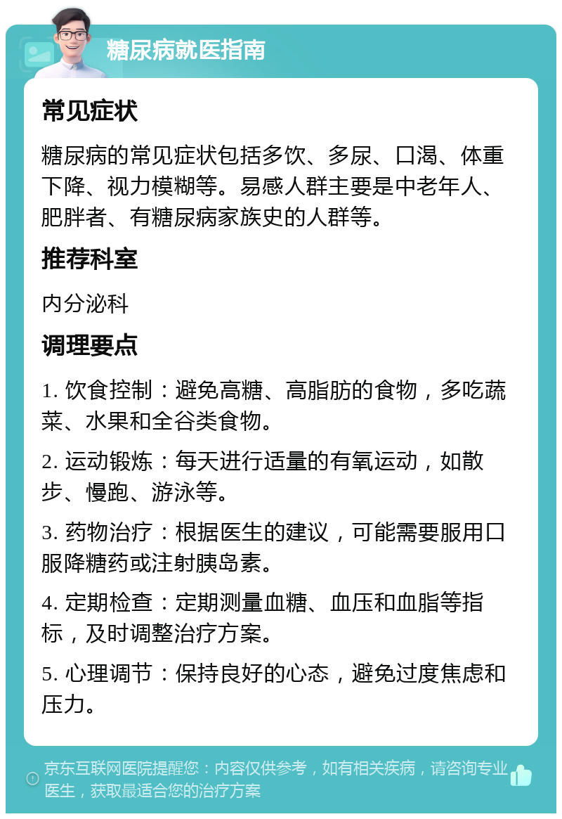 糖尿病就医指南 常见症状 糖尿病的常见症状包括多饮、多尿、口渴、体重下降、视力模糊等。易感人群主要是中老年人、肥胖者、有糖尿病家族史的人群等。 推荐科室 内分泌科 调理要点 1. 饮食控制：避免高糖、高脂肪的食物，多吃蔬菜、水果和全谷类食物。 2. 运动锻炼：每天进行适量的有氧运动，如散步、慢跑、游泳等。 3. 药物治疗：根据医生的建议，可能需要服用口服降糖药或注射胰岛素。 4. 定期检查：定期测量血糖、血压和血脂等指标，及时调整治疗方案。 5. 心理调节：保持良好的心态，避免过度焦虑和压力。