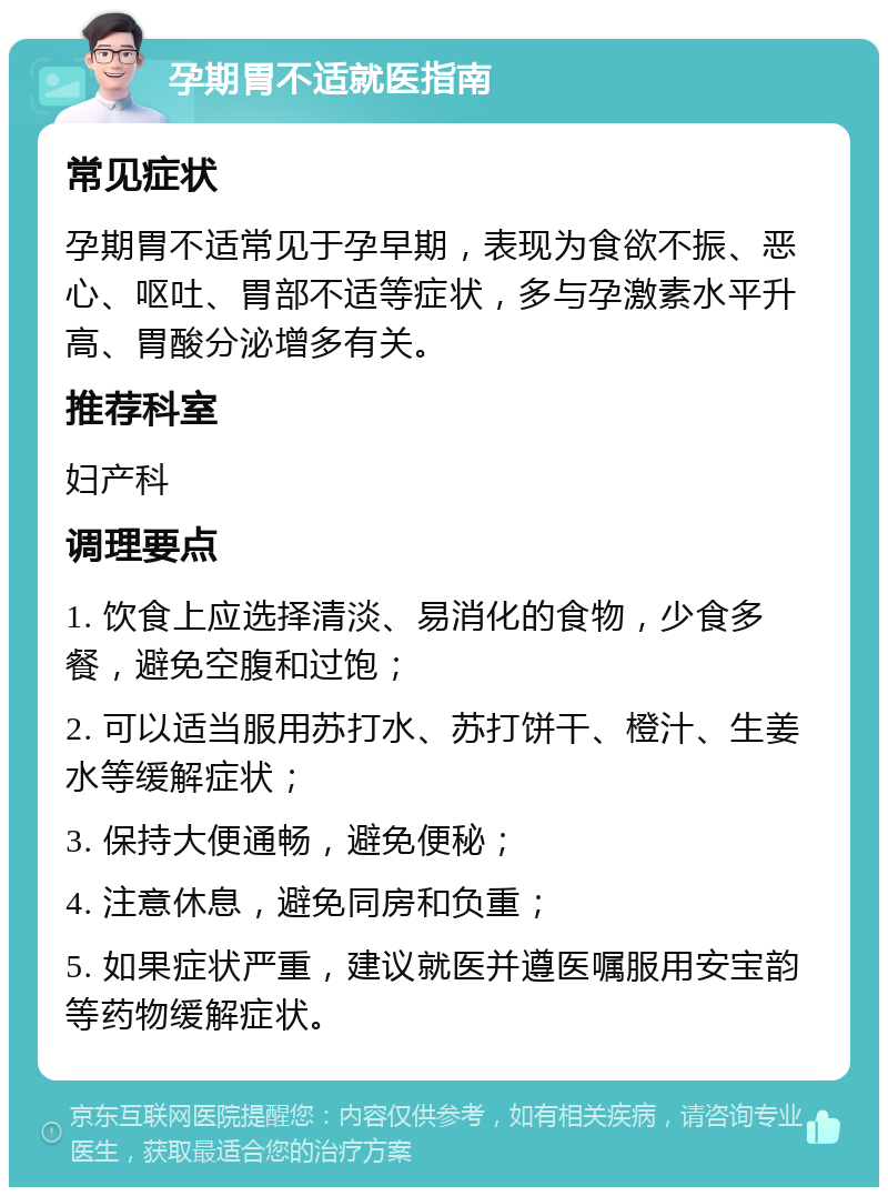 孕期胃不适就医指南 常见症状 孕期胃不适常见于孕早期，表现为食欲不振、恶心、呕吐、胃部不适等症状，多与孕激素水平升高、胃酸分泌增多有关。 推荐科室 妇产科 调理要点 1. 饮食上应选择清淡、易消化的食物，少食多餐，避免空腹和过饱； 2. 可以适当服用苏打水、苏打饼干、橙汁、生姜水等缓解症状； 3. 保持大便通畅，避免便秘； 4. 注意休息，避免同房和负重； 5. 如果症状严重，建议就医并遵医嘱服用安宝韵等药物缓解症状。