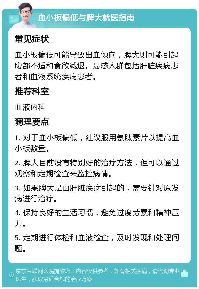 血小板偏低与脾大就医指南 常见症状 血小板偏低可能导致出血倾向，脾大则可能引起腹部不适和食欲减退。易感人群包括肝脏疾病患者和血液系统疾病患者。 推荐科室 血液内科 调理要点 1. 对于血小板偏低，建议服用氨肽素片以提高血小板数量。 2. 脾大目前没有特别好的治疗方法，但可以通过观察和定期检查来监控病情。 3. 如果脾大是由肝脏疾病引起的，需要针对原发病进行治疗。 4. 保持良好的生活习惯，避免过度劳累和精神压力。 5. 定期进行体检和血液检查，及时发现和处理问题。