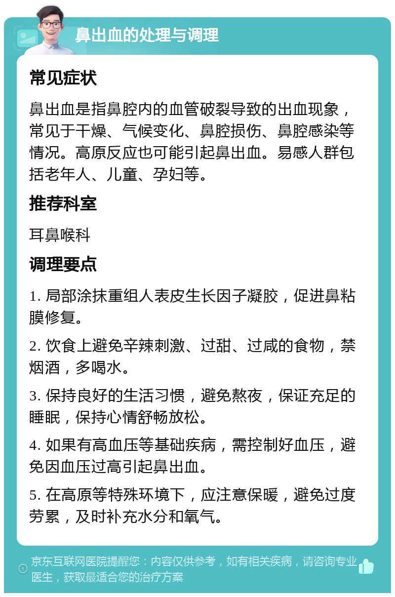 鼻出血的处理与调理 常见症状 鼻出血是指鼻腔内的血管破裂导致的出血现象，常见于干燥、气候变化、鼻腔损伤、鼻腔感染等情况。高原反应也可能引起鼻出血。易感人群包括老年人、儿童、孕妇等。 推荐科室 耳鼻喉科 调理要点 1. 局部涂抹重组人表皮生长因子凝胶，促进鼻粘膜修复。 2. 饮食上避免辛辣刺激、过甜、过咸的食物，禁烟酒，多喝水。 3. 保持良好的生活习惯，避免熬夜，保证充足的睡眠，保持心情舒畅放松。 4. 如果有高血压等基础疾病，需控制好血压，避免因血压过高引起鼻出血。 5. 在高原等特殊环境下，应注意保暖，避免过度劳累，及时补充水分和氧气。