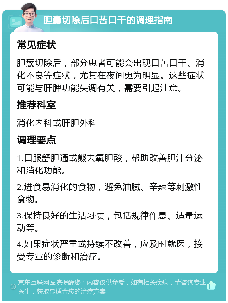 胆囊切除后口苦口干的调理指南 常见症状 胆囊切除后，部分患者可能会出现口苦口干、消化不良等症状，尤其在夜间更为明显。这些症状可能与肝脾功能失调有关，需要引起注意。 推荐科室 消化内科或肝胆外科 调理要点 1.口服舒胆通或熊去氧胆酸，帮助改善胆汁分泌和消化功能。 2.进食易消化的食物，避免油腻、辛辣等刺激性食物。 3.保持良好的生活习惯，包括规律作息、适量运动等。 4.如果症状严重或持续不改善，应及时就医，接受专业的诊断和治疗。