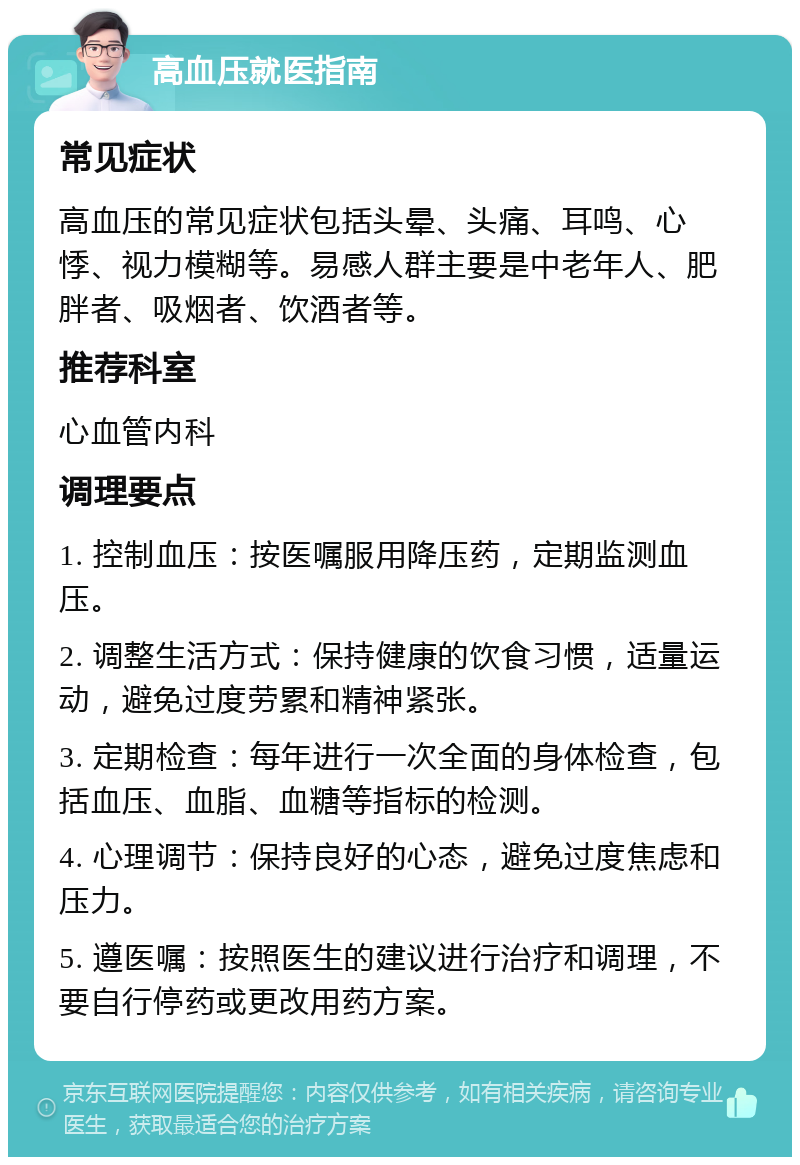 高血压就医指南 常见症状 高血压的常见症状包括头晕、头痛、耳鸣、心悸、视力模糊等。易感人群主要是中老年人、肥胖者、吸烟者、饮酒者等。 推荐科室 心血管内科 调理要点 1. 控制血压：按医嘱服用降压药，定期监测血压。 2. 调整生活方式：保持健康的饮食习惯，适量运动，避免过度劳累和精神紧张。 3. 定期检查：每年进行一次全面的身体检查，包括血压、血脂、血糖等指标的检测。 4. 心理调节：保持良好的心态，避免过度焦虑和压力。 5. 遵医嘱：按照医生的建议进行治疗和调理，不要自行停药或更改用药方案。