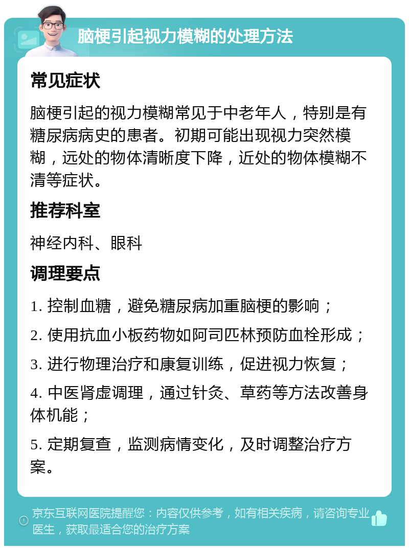 脑梗引起视力模糊的处理方法 常见症状 脑梗引起的视力模糊常见于中老年人，特别是有糖尿病病史的患者。初期可能出现视力突然模糊，远处的物体清晰度下降，近处的物体模糊不清等症状。 推荐科室 神经内科、眼科 调理要点 1. 控制血糖，避免糖尿病加重脑梗的影响； 2. 使用抗血小板药物如阿司匹林预防血栓形成； 3. 进行物理治疗和康复训练，促进视力恢复； 4. 中医肾虚调理，通过针灸、草药等方法改善身体机能； 5. 定期复查，监测病情变化，及时调整治疗方案。