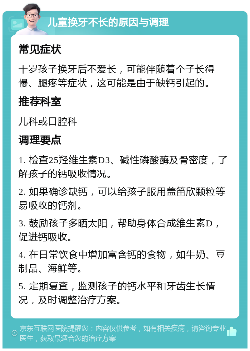 儿童换牙不长的原因与调理 常见症状 十岁孩子换牙后不爱长，可能伴随着个子长得慢、腿疼等症状，这可能是由于缺钙引起的。 推荐科室 儿科或口腔科 调理要点 1. 检查25羟维生素D3、碱性磷酸酶及骨密度，了解孩子的钙吸收情况。 2. 如果确诊缺钙，可以给孩子服用盖笛欣颗粒等易吸收的钙剂。 3. 鼓励孩子多晒太阳，帮助身体合成维生素D，促进钙吸收。 4. 在日常饮食中增加富含钙的食物，如牛奶、豆制品、海鲜等。 5. 定期复查，监测孩子的钙水平和牙齿生长情况，及时调整治疗方案。