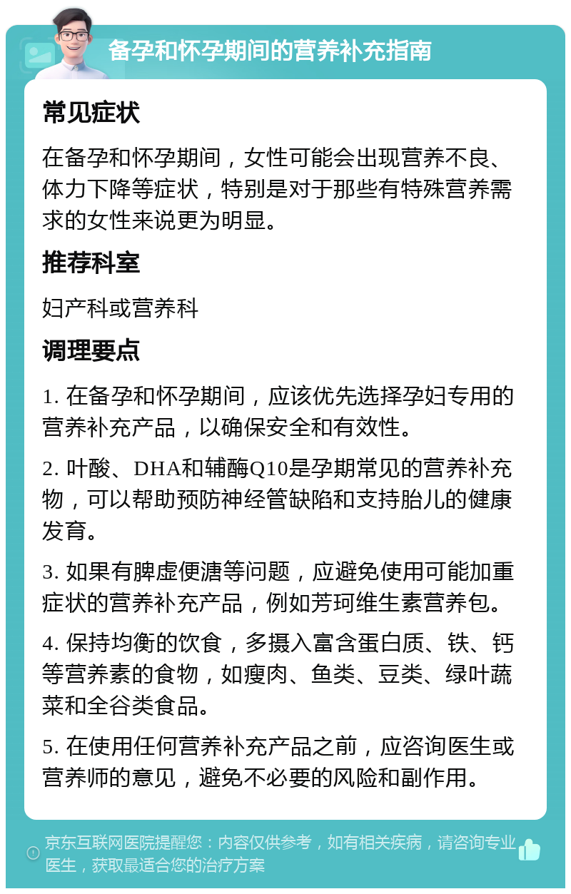 备孕和怀孕期间的营养补充指南 常见症状 在备孕和怀孕期间，女性可能会出现营养不良、体力下降等症状，特别是对于那些有特殊营养需求的女性来说更为明显。 推荐科室 妇产科或营养科 调理要点 1. 在备孕和怀孕期间，应该优先选择孕妇专用的营养补充产品，以确保安全和有效性。 2. 叶酸、DHA和辅酶Q10是孕期常见的营养补充物，可以帮助预防神经管缺陷和支持胎儿的健康发育。 3. 如果有脾虚便溏等问题，应避免使用可能加重症状的营养补充产品，例如芳珂维生素营养包。 4. 保持均衡的饮食，多摄入富含蛋白质、铁、钙等营养素的食物，如瘦肉、鱼类、豆类、绿叶蔬菜和全谷类食品。 5. 在使用任何营养补充产品之前，应咨询医生或营养师的意见，避免不必要的风险和副作用。