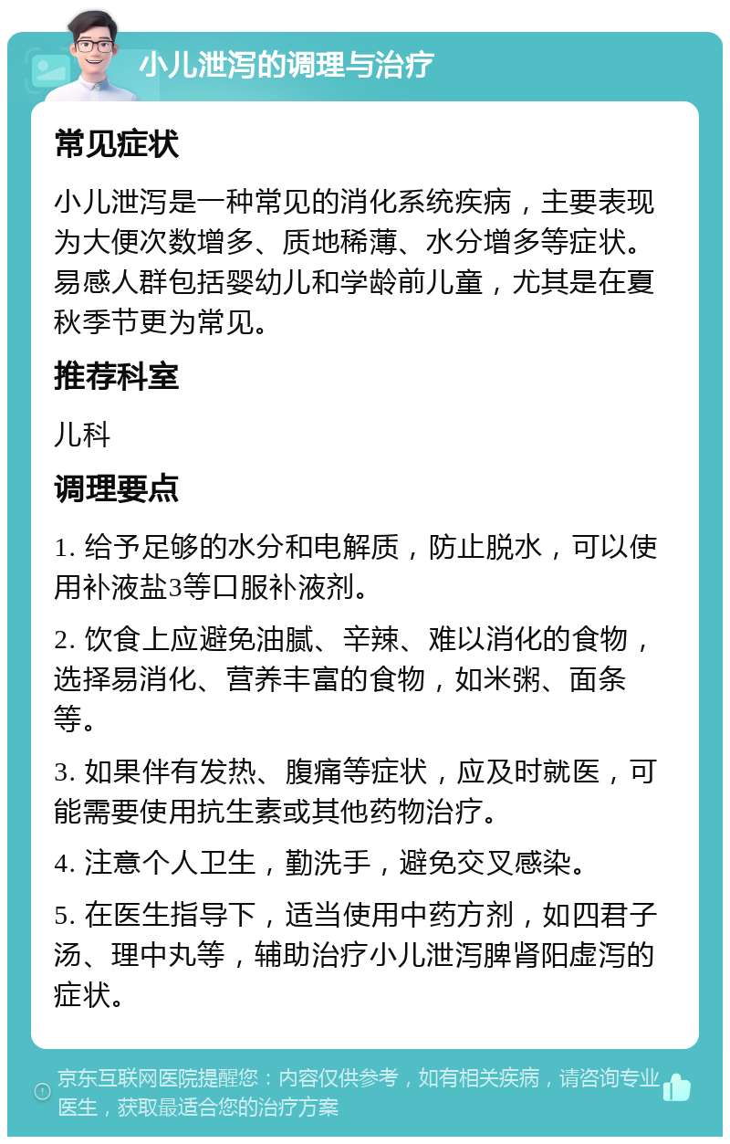 小儿泄泻的调理与治疗 常见症状 小儿泄泻是一种常见的消化系统疾病，主要表现为大便次数增多、质地稀薄、水分增多等症状。易感人群包括婴幼儿和学龄前儿童，尤其是在夏秋季节更为常见。 推荐科室 儿科 调理要点 1. 给予足够的水分和电解质，防止脱水，可以使用补液盐3等口服补液剂。 2. 饮食上应避免油腻、辛辣、难以消化的食物，选择易消化、营养丰富的食物，如米粥、面条等。 3. 如果伴有发热、腹痛等症状，应及时就医，可能需要使用抗生素或其他药物治疗。 4. 注意个人卫生，勤洗手，避免交叉感染。 5. 在医生指导下，适当使用中药方剂，如四君子汤、理中丸等，辅助治疗小儿泄泻脾肾阳虚泻的症状。