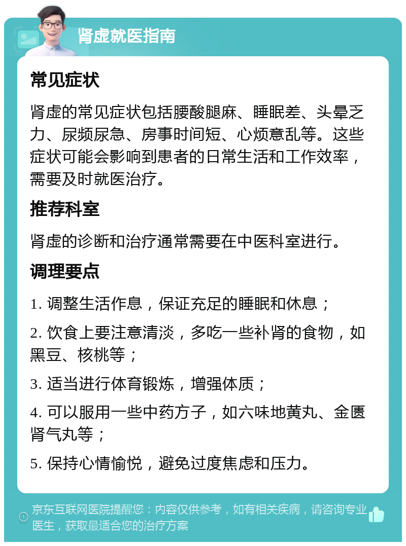 肾虚就医指南 常见症状 肾虚的常见症状包括腰酸腿麻、睡眠差、头晕乏力、尿频尿急、房事时间短、心烦意乱等。这些症状可能会影响到患者的日常生活和工作效率，需要及时就医治疗。 推荐科室 肾虚的诊断和治疗通常需要在中医科室进行。 调理要点 1. 调整生活作息，保证充足的睡眠和休息； 2. 饮食上要注意清淡，多吃一些补肾的食物，如黑豆、核桃等； 3. 适当进行体育锻炼，增强体质； 4. 可以服用一些中药方子，如六味地黄丸、金匮肾气丸等； 5. 保持心情愉悦，避免过度焦虑和压力。