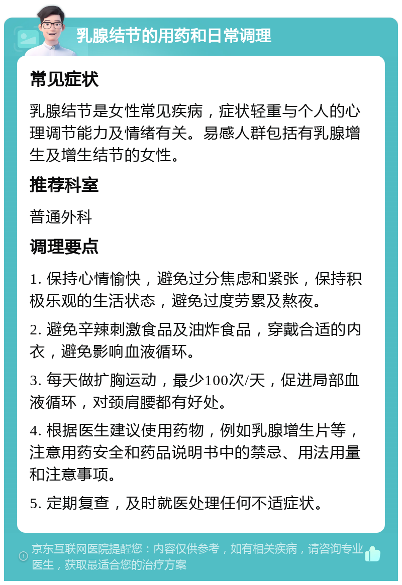 乳腺结节的用药和日常调理 常见症状 乳腺结节是女性常见疾病，症状轻重与个人的心理调节能力及情绪有关。易感人群包括有乳腺增生及增生结节的女性。 推荐科室 普通外科 调理要点 1. 保持心情愉快，避免过分焦虑和紧张，保持积极乐观的生活状态，避免过度劳累及熬夜。 2. 避免辛辣刺激食品及油炸食品，穿戴合适的内衣，避免影响血液循环。 3. 每天做扩胸运动，最少100次/天，促进局部血液循环，对颈肩腰都有好处。 4. 根据医生建议使用药物，例如乳腺增生片等，注意用药安全和药品说明书中的禁忌、用法用量和注意事项。 5. 定期复查，及时就医处理任何不适症状。