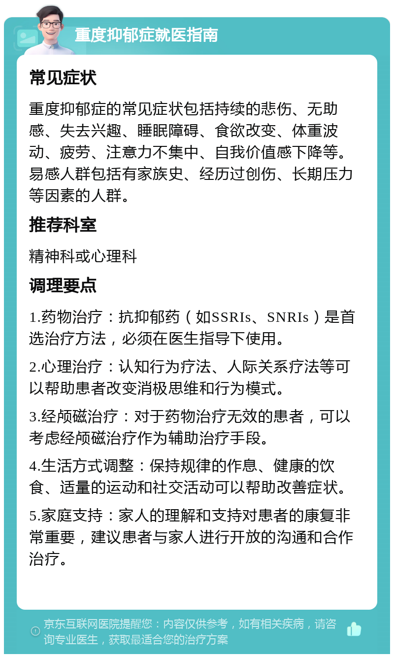 重度抑郁症就医指南 常见症状 重度抑郁症的常见症状包括持续的悲伤、无助感、失去兴趣、睡眠障碍、食欲改变、体重波动、疲劳、注意力不集中、自我价值感下降等。易感人群包括有家族史、经历过创伤、长期压力等因素的人群。 推荐科室 精神科或心理科 调理要点 1.药物治疗：抗抑郁药（如SSRIs、SNRIs）是首选治疗方法，必须在医生指导下使用。 2.心理治疗：认知行为疗法、人际关系疗法等可以帮助患者改变消极思维和行为模式。 3.经颅磁治疗：对于药物治疗无效的患者，可以考虑经颅磁治疗作为辅助治疗手段。 4.生活方式调整：保持规律的作息、健康的饮食、适量的运动和社交活动可以帮助改善症状。 5.家庭支持：家人的理解和支持对患者的康复非常重要，建议患者与家人进行开放的沟通和合作治疗。