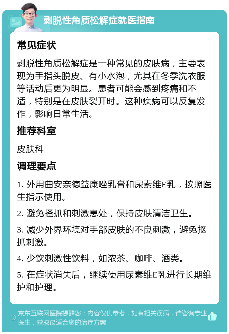 剥脱性角质松解症就医指南 常见症状 剥脱性角质松解症是一种常见的皮肤病，主要表现为手指头脱皮、有小水泡，尤其在冬季洗衣服等活动后更为明显。患者可能会感到疼痛和不适，特别是在皮肤裂开时。这种疾病可以反复发作，影响日常生活。 推荐科室 皮肤科 调理要点 1. 外用曲安奈德益康唑乳膏和尿素维E乳，按照医生指示使用。 2. 避免搔抓和刺激患处，保持皮肤清洁卫生。 3. 减少外界环境对手部皮肤的不良刺激，避免抠抓刺激。 4. 少饮刺激性饮料，如浓茶、咖啡、酒类。 5. 在症状消失后，继续使用尿素维E乳进行长期维护和护理。