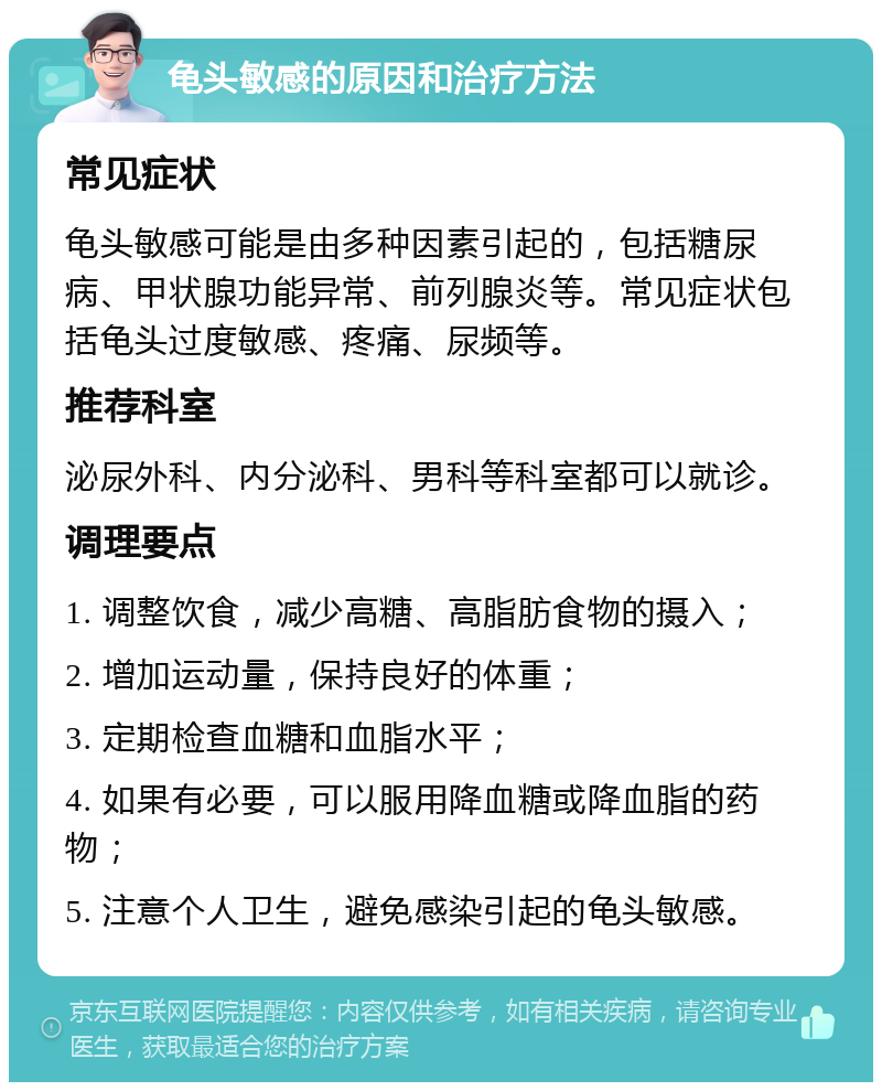 龟头敏感的原因和治疗方法 常见症状 龟头敏感可能是由多种因素引起的，包括糖尿病、甲状腺功能异常、前列腺炎等。常见症状包括龟头过度敏感、疼痛、尿频等。 推荐科室 泌尿外科、内分泌科、男科等科室都可以就诊。 调理要点 1. 调整饮食，减少高糖、高脂肪食物的摄入； 2. 增加运动量，保持良好的体重； 3. 定期检查血糖和血脂水平； 4. 如果有必要，可以服用降血糖或降血脂的药物； 5. 注意个人卫生，避免感染引起的龟头敏感。