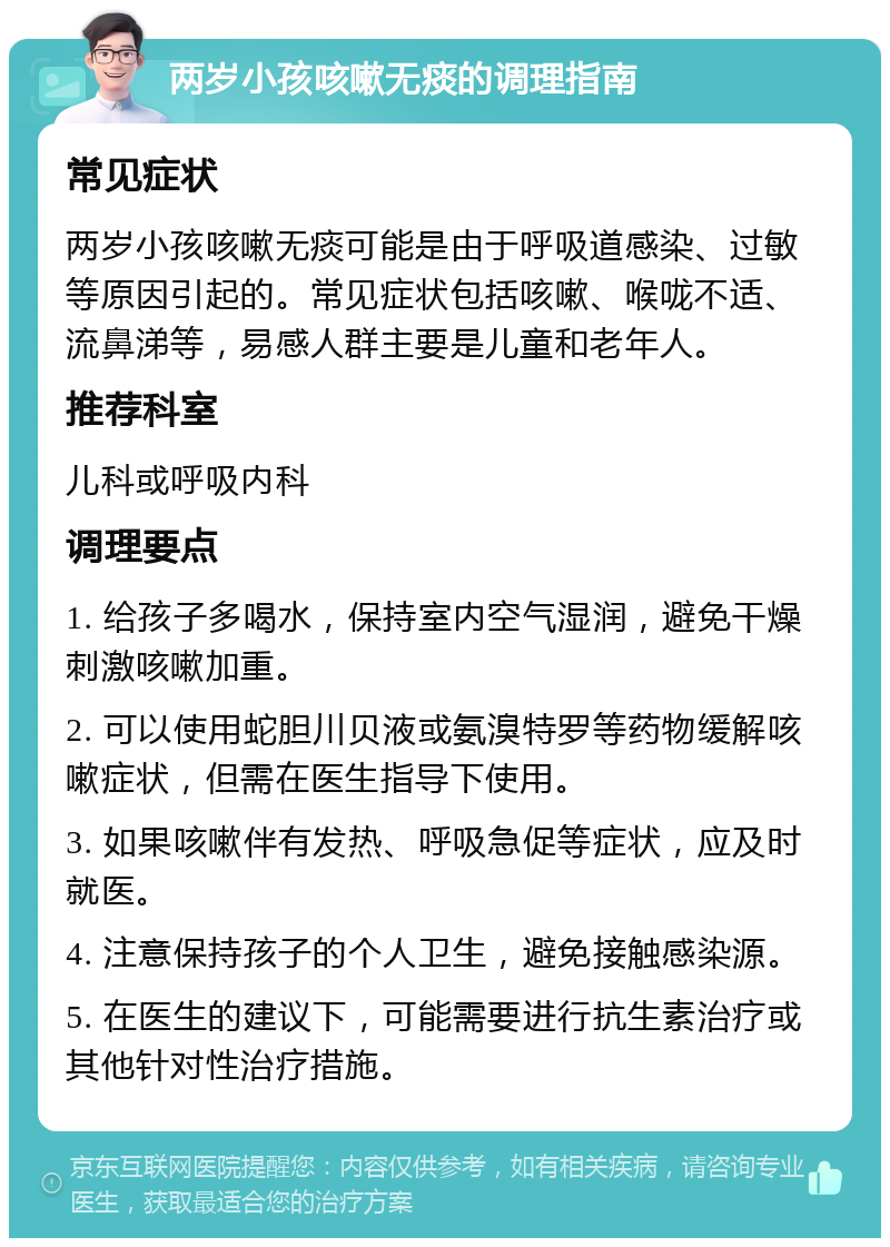 两岁小孩咳嗽无痰的调理指南 常见症状 两岁小孩咳嗽无痰可能是由于呼吸道感染、过敏等原因引起的。常见症状包括咳嗽、喉咙不适、流鼻涕等，易感人群主要是儿童和老年人。 推荐科室 儿科或呼吸内科 调理要点 1. 给孩子多喝水，保持室内空气湿润，避免干燥刺激咳嗽加重。 2. 可以使用蛇胆川贝液或氨溴特罗等药物缓解咳嗽症状，但需在医生指导下使用。 3. 如果咳嗽伴有发热、呼吸急促等症状，应及时就医。 4. 注意保持孩子的个人卫生，避免接触感染源。 5. 在医生的建议下，可能需要进行抗生素治疗或其他针对性治疗措施。