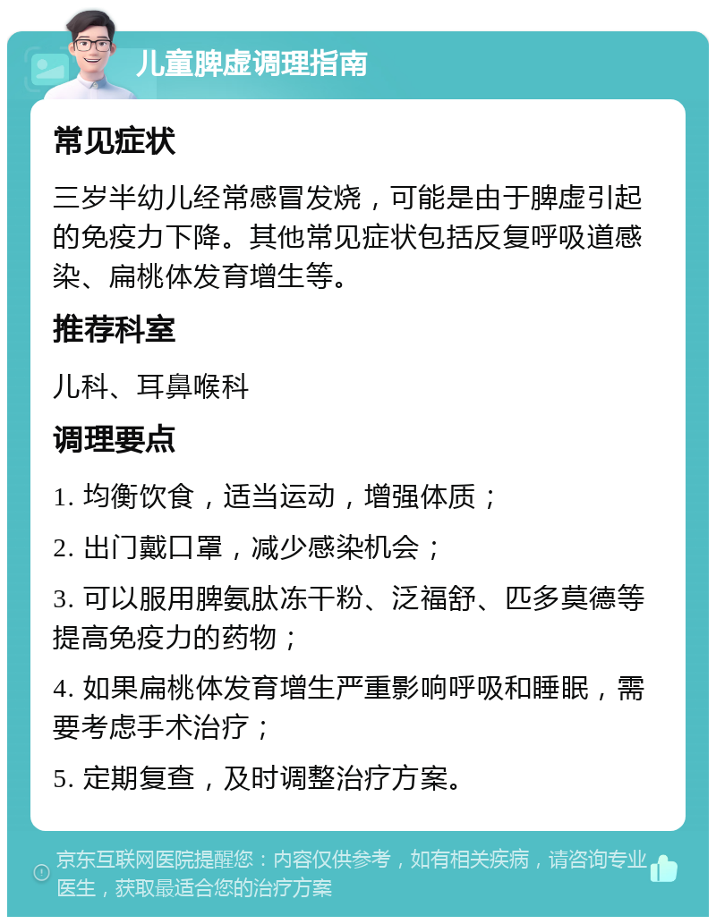 儿童脾虚调理指南 常见症状 三岁半幼儿经常感冒发烧，可能是由于脾虚引起的免疫力下降。其他常见症状包括反复呼吸道感染、扁桃体发育增生等。 推荐科室 儿科、耳鼻喉科 调理要点 1. 均衡饮食，适当运动，增强体质； 2. 出门戴口罩，减少感染机会； 3. 可以服用脾氨肽冻干粉、泛福舒、匹多莫德等提高免疫力的药物； 4. 如果扁桃体发育增生严重影响呼吸和睡眠，需要考虑手术治疗； 5. 定期复查，及时调整治疗方案。