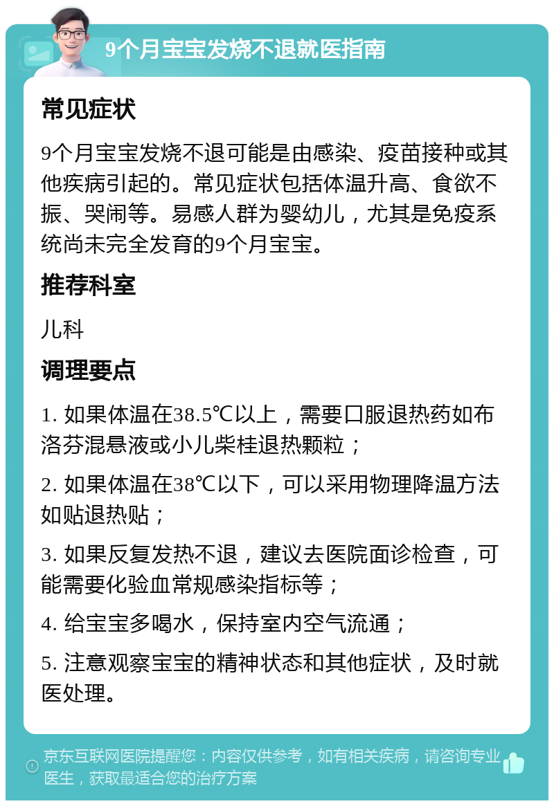 9个月宝宝发烧不退就医指南 常见症状 9个月宝宝发烧不退可能是由感染、疫苗接种或其他疾病引起的。常见症状包括体温升高、食欲不振、哭闹等。易感人群为婴幼儿，尤其是免疫系统尚未完全发育的9个月宝宝。 推荐科室 儿科 调理要点 1. 如果体温在38.5℃以上，需要口服退热药如布洛芬混悬液或小儿柴桂退热颗粒； 2. 如果体温在38℃以下，可以采用物理降温方法如贴退热贴； 3. 如果反复发热不退，建议去医院面诊检查，可能需要化验血常规感染指标等； 4. 给宝宝多喝水，保持室内空气流通； 5. 注意观察宝宝的精神状态和其他症状，及时就医处理。