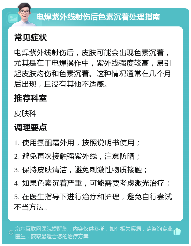 电焊紫外线射伤后色素沉着处理指南 常见症状 电焊紫外线射伤后，皮肤可能会出现色素沉着，尤其是在干电焊操作中，紫外线强度较高，易引起皮肤灼伤和色素沉着。这种情况通常在几个月后出现，且没有其他不适感。 推荐科室 皮肤科 调理要点 1. 使用氢醌霜外用，按照说明书使用； 2. 避免再次接触强紫外线，注意防晒； 3. 保持皮肤清洁，避免刺激性物质接触； 4. 如果色素沉着严重，可能需要考虑激光治疗； 5. 在医生指导下进行治疗和护理，避免自行尝试不当方法。