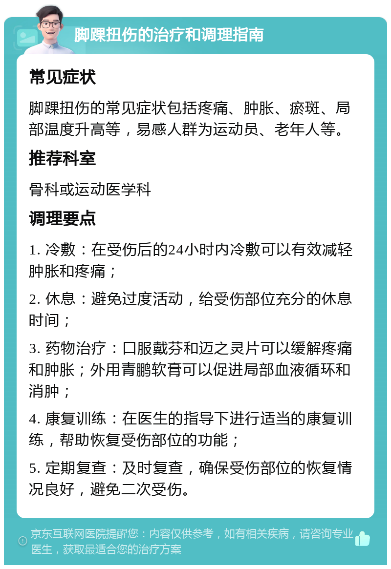 脚踝扭伤的治疗和调理指南 常见症状 脚踝扭伤的常见症状包括疼痛、肿胀、瘀斑、局部温度升高等，易感人群为运动员、老年人等。 推荐科室 骨科或运动医学科 调理要点 1. 冷敷：在受伤后的24小时内冷敷可以有效减轻肿胀和疼痛； 2. 休息：避免过度活动，给受伤部位充分的休息时间； 3. 药物治疗：口服戴芬和迈之灵片可以缓解疼痛和肿胀；外用青鹏软膏可以促进局部血液循环和消肿； 4. 康复训练：在医生的指导下进行适当的康复训练，帮助恢复受伤部位的功能； 5. 定期复查：及时复查，确保受伤部位的恢复情况良好，避免二次受伤。