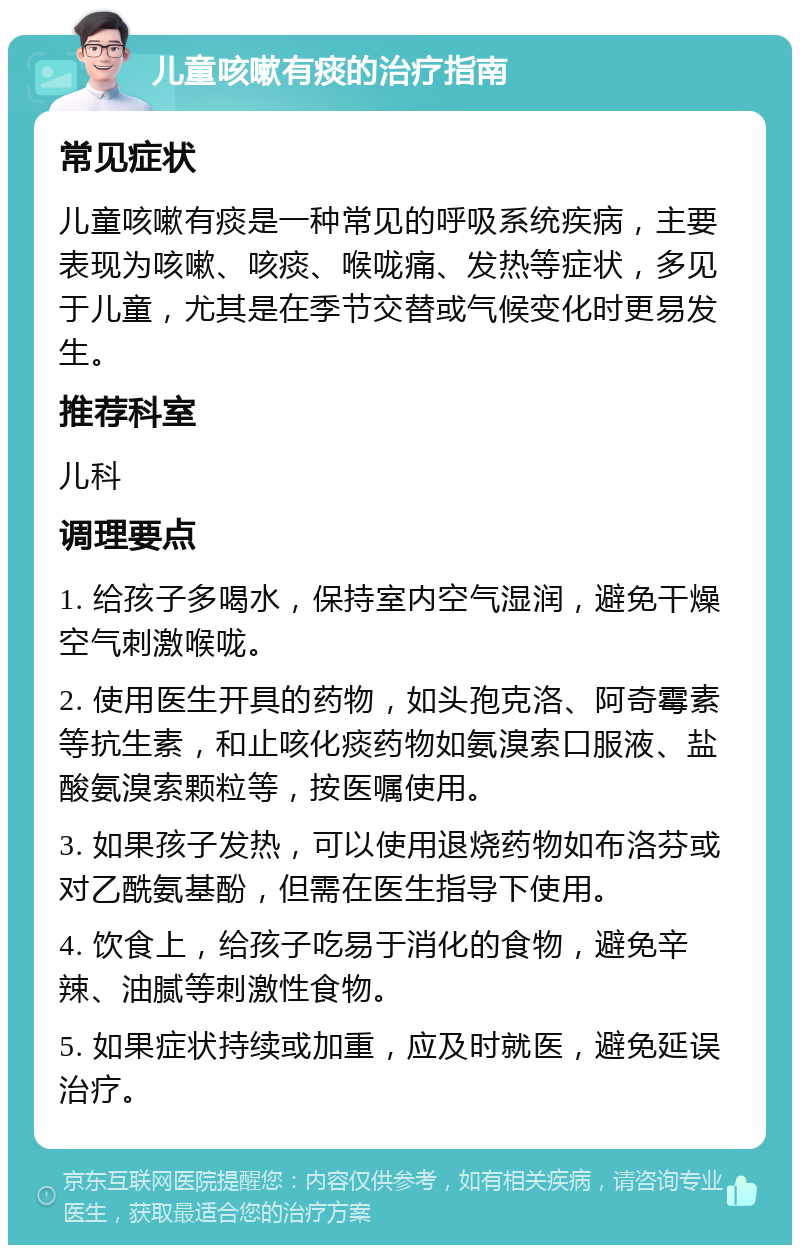 儿童咳嗽有痰的治疗指南 常见症状 儿童咳嗽有痰是一种常见的呼吸系统疾病，主要表现为咳嗽、咳痰、喉咙痛、发热等症状，多见于儿童，尤其是在季节交替或气候变化时更易发生。 推荐科室 儿科 调理要点 1. 给孩子多喝水，保持室内空气湿润，避免干燥空气刺激喉咙。 2. 使用医生开具的药物，如头孢克洛、阿奇霉素等抗生素，和止咳化痰药物如氨溴索口服液、盐酸氨溴索颗粒等，按医嘱使用。 3. 如果孩子发热，可以使用退烧药物如布洛芬或对乙酰氨基酚，但需在医生指导下使用。 4. 饮食上，给孩子吃易于消化的食物，避免辛辣、油腻等刺激性食物。 5. 如果症状持续或加重，应及时就医，避免延误治疗。