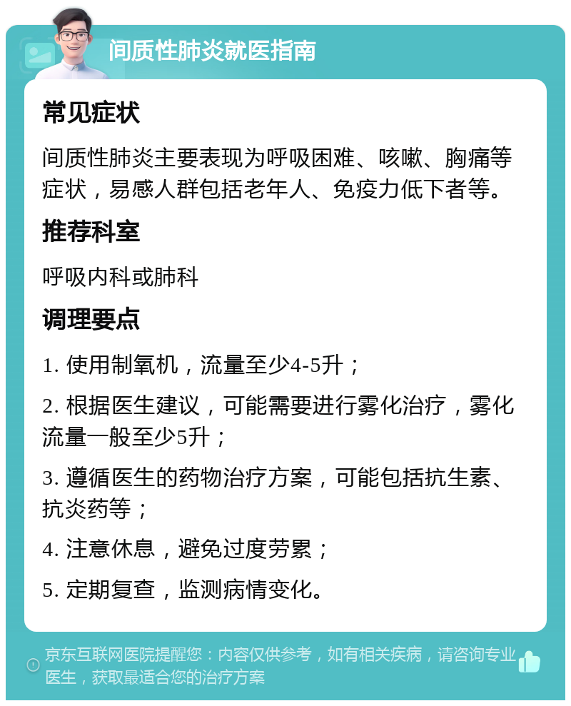 间质性肺炎就医指南 常见症状 间质性肺炎主要表现为呼吸困难、咳嗽、胸痛等症状，易感人群包括老年人、免疫力低下者等。 推荐科室 呼吸内科或肺科 调理要点 1. 使用制氧机，流量至少4-5升； 2. 根据医生建议，可能需要进行雾化治疗，雾化流量一般至少5升； 3. 遵循医生的药物治疗方案，可能包括抗生素、抗炎药等； 4. 注意休息，避免过度劳累； 5. 定期复查，监测病情变化。