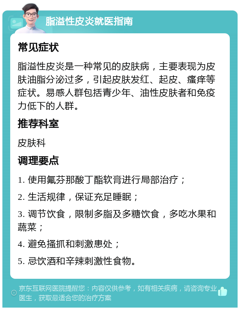 脂溢性皮炎就医指南 常见症状 脂溢性皮炎是一种常见的皮肤病，主要表现为皮肤油脂分泌过多，引起皮肤发红、起皮、瘙痒等症状。易感人群包括青少年、油性皮肤者和免疫力低下的人群。 推荐科室 皮肤科 调理要点 1. 使用氟芬那酸丁酯软膏进行局部治疗； 2. 生活规律，保证充足睡眠； 3. 调节饮食，限制多脂及多糖饮食，多吃水果和蔬菜； 4. 避免搔抓和刺激患处； 5. 忌饮酒和辛辣刺激性食物。