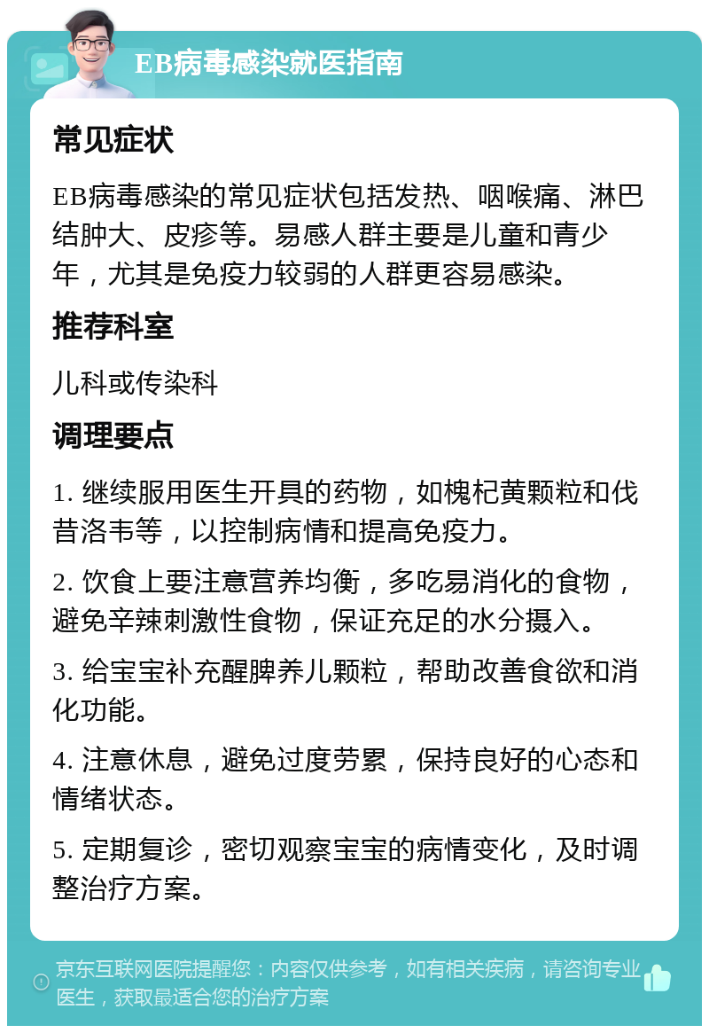 EB病毒感染就医指南 常见症状 EB病毒感染的常见症状包括发热、咽喉痛、淋巴结肿大、皮疹等。易感人群主要是儿童和青少年，尤其是免疫力较弱的人群更容易感染。 推荐科室 儿科或传染科 调理要点 1. 继续服用医生开具的药物，如槐杞黄颗粒和伐昔洛韦等，以控制病情和提高免疫力。 2. 饮食上要注意营养均衡，多吃易消化的食物，避免辛辣刺激性食物，保证充足的水分摄入。 3. 给宝宝补充醒脾养儿颗粒，帮助改善食欲和消化功能。 4. 注意休息，避免过度劳累，保持良好的心态和情绪状态。 5. 定期复诊，密切观察宝宝的病情变化，及时调整治疗方案。