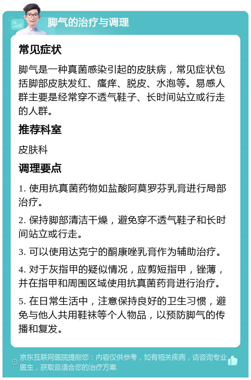 脚气的治疗与调理 常见症状 脚气是一种真菌感染引起的皮肤病，常见症状包括脚部皮肤发红、瘙痒、脱皮、水泡等。易感人群主要是经常穿不透气鞋子、长时间站立或行走的人群。 推荐科室 皮肤科 调理要点 1. 使用抗真菌药物如盐酸阿莫罗芬乳膏进行局部治疗。 2. 保持脚部清洁干燥，避免穿不透气鞋子和长时间站立或行走。 3. 可以使用达克宁的酮康唑乳膏作为辅助治疗。 4. 对于灰指甲的疑似情况，应剪短指甲，锉薄，并在指甲和周围区域使用抗真菌药膏进行治疗。 5. 在日常生活中，注意保持良好的卫生习惯，避免与他人共用鞋袜等个人物品，以预防脚气的传播和复发。