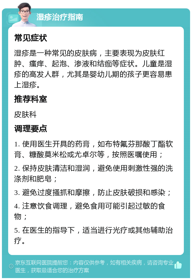 湿疹治疗指南 常见症状 湿疹是一种常见的皮肤病，主要表现为皮肤红肿、瘙痒、起泡、渗液和结痂等症状。儿童是湿疹的高发人群，尤其是婴幼儿期的孩子更容易患上湿疹。 推荐科室 皮肤科 调理要点 1. 使用医生开具的药膏，如布特氟芬那酸丁酯软膏、糠酸莫米松或尤卓尔等，按照医嘱使用； 2. 保持皮肤清洁和湿润，避免使用刺激性强的洗涤剂和肥皂； 3. 避免过度搔抓和摩擦，防止皮肤破损和感染； 4. 注意饮食调理，避免食用可能引起过敏的食物； 5. 在医生的指导下，适当进行光疗或其他辅助治疗。