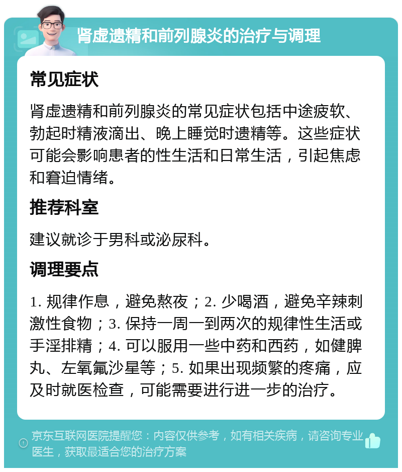 肾虚遗精和前列腺炎的治疗与调理 常见症状 肾虚遗精和前列腺炎的常见症状包括中途疲软、勃起时精液滴出、晚上睡觉时遗精等。这些症状可能会影响患者的性生活和日常生活，引起焦虑和窘迫情绪。 推荐科室 建议就诊于男科或泌尿科。 调理要点 1. 规律作息，避免熬夜；2. 少喝酒，避免辛辣刺激性食物；3. 保持一周一到两次的规律性生活或手淫排精；4. 可以服用一些中药和西药，如健脾丸、左氧氟沙星等；5. 如果出现频繁的疼痛，应及时就医检查，可能需要进行进一步的治疗。