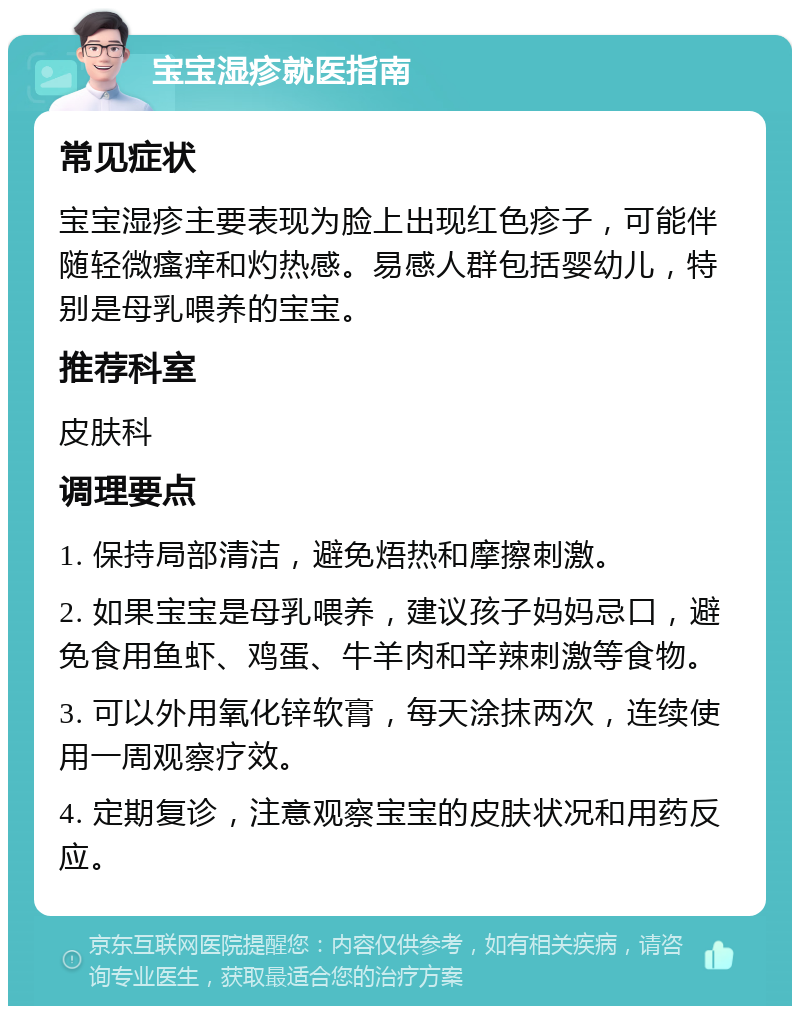 宝宝湿疹就医指南 常见症状 宝宝湿疹主要表现为脸上出现红色疹子，可能伴随轻微瘙痒和灼热感。易感人群包括婴幼儿，特别是母乳喂养的宝宝。 推荐科室 皮肤科 调理要点 1. 保持局部清洁，避免焐热和摩擦刺激。 2. 如果宝宝是母乳喂养，建议孩子妈妈忌口，避免食用鱼虾、鸡蛋、牛羊肉和辛辣刺激等食物。 3. 可以外用氧化锌软膏，每天涂抹两次，连续使用一周观察疗效。 4. 定期复诊，注意观察宝宝的皮肤状况和用药反应。