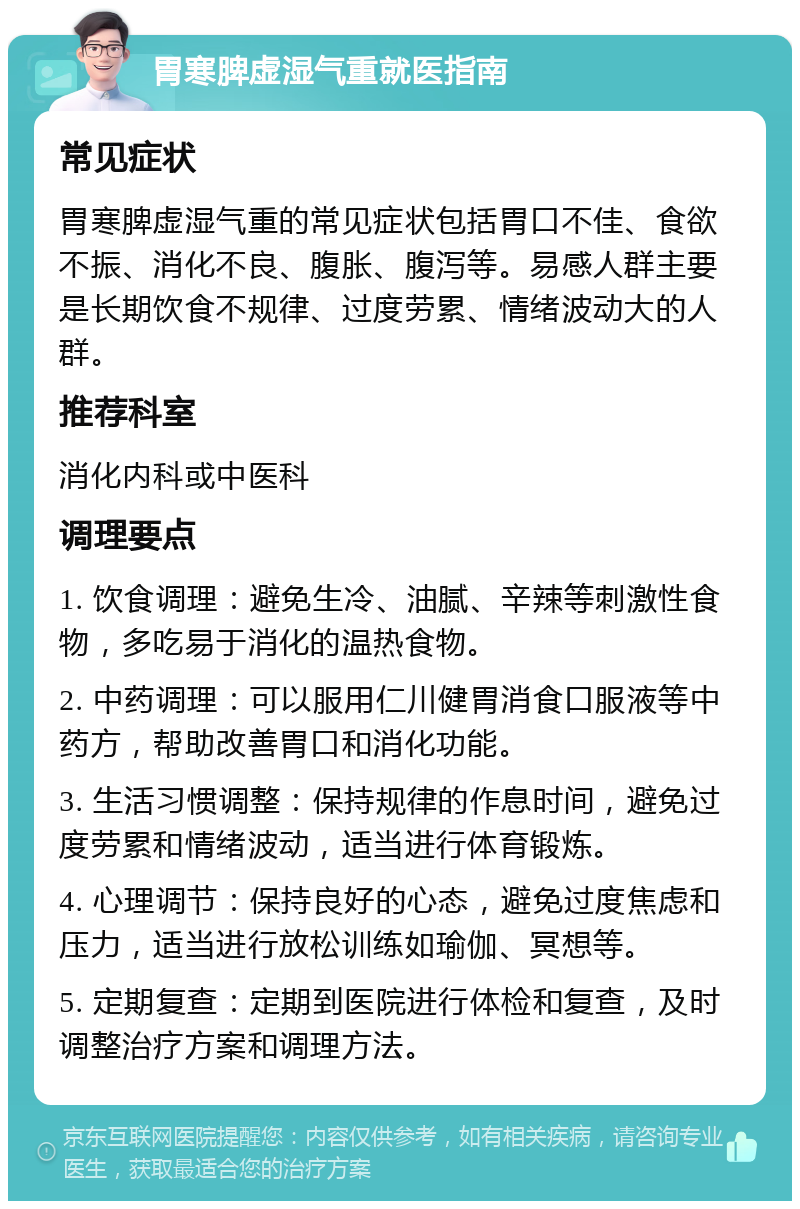 胃寒脾虚湿气重就医指南 常见症状 胃寒脾虚湿气重的常见症状包括胃口不佳、食欲不振、消化不良、腹胀、腹泻等。易感人群主要是长期饮食不规律、过度劳累、情绪波动大的人群。 推荐科室 消化内科或中医科 调理要点 1. 饮食调理：避免生冷、油腻、辛辣等刺激性食物，多吃易于消化的温热食物。 2. 中药调理：可以服用仁川健胃消食口服液等中药方，帮助改善胃口和消化功能。 3. 生活习惯调整：保持规律的作息时间，避免过度劳累和情绪波动，适当进行体育锻炼。 4. 心理调节：保持良好的心态，避免过度焦虑和压力，适当进行放松训练如瑜伽、冥想等。 5. 定期复查：定期到医院进行体检和复查，及时调整治疗方案和调理方法。