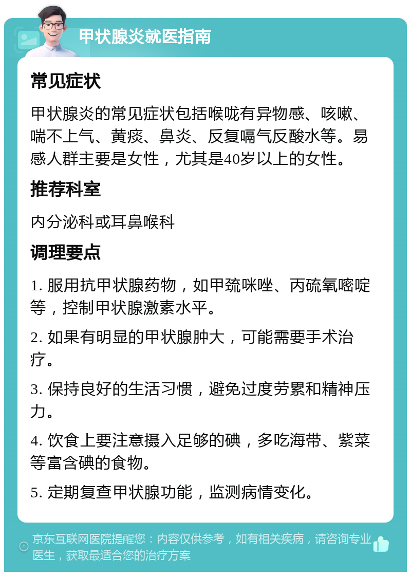 甲状腺炎就医指南 常见症状 甲状腺炎的常见症状包括喉咙有异物感、咳嗽、喘不上气、黄痰、鼻炎、反复嗝气反酸水等。易感人群主要是女性，尤其是40岁以上的女性。 推荐科室 内分泌科或耳鼻喉科 调理要点 1. 服用抗甲状腺药物，如甲巯咪唑、丙硫氧嘧啶等，控制甲状腺激素水平。 2. 如果有明显的甲状腺肿大，可能需要手术治疗。 3. 保持良好的生活习惯，避免过度劳累和精神压力。 4. 饮食上要注意摄入足够的碘，多吃海带、紫菜等富含碘的食物。 5. 定期复查甲状腺功能，监测病情变化。