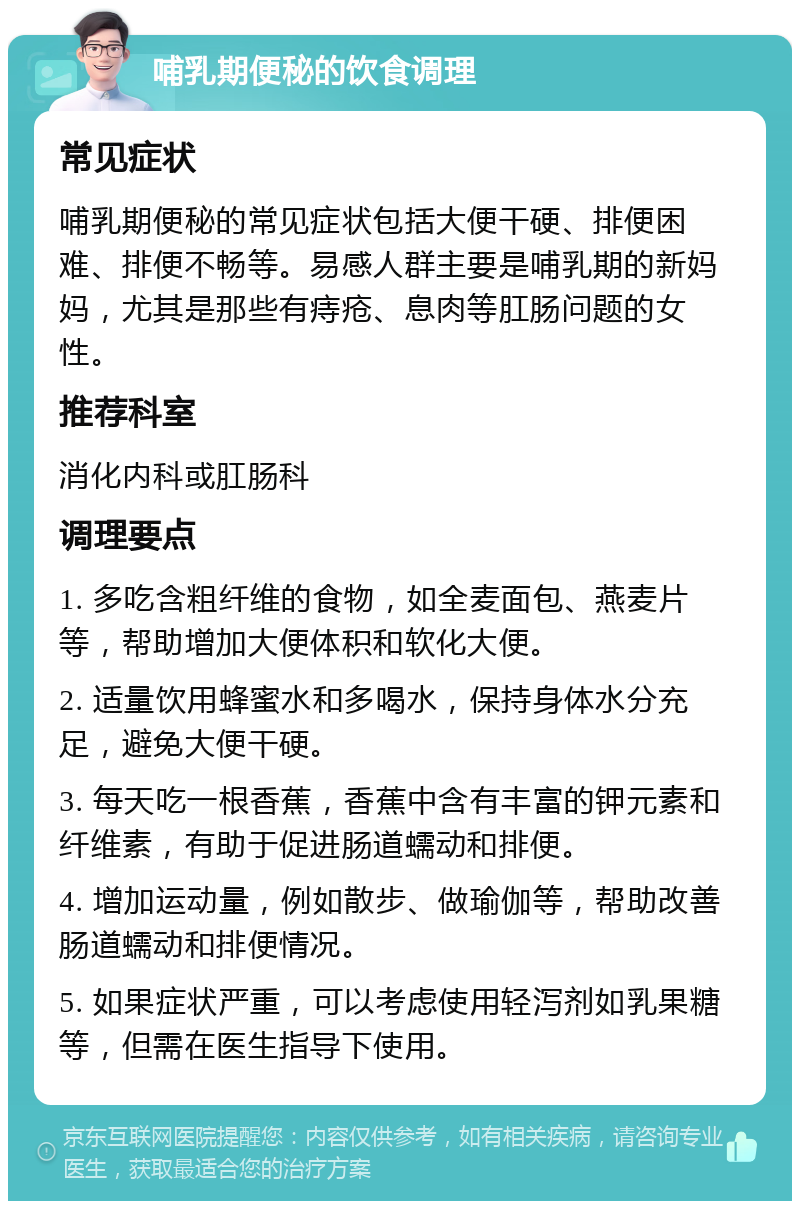 哺乳期便秘的饮食调理 常见症状 哺乳期便秘的常见症状包括大便干硬、排便困难、排便不畅等。易感人群主要是哺乳期的新妈妈，尤其是那些有痔疮、息肉等肛肠问题的女性。 推荐科室 消化内科或肛肠科 调理要点 1. 多吃含粗纤维的食物，如全麦面包、燕麦片等，帮助增加大便体积和软化大便。 2. 适量饮用蜂蜜水和多喝水，保持身体水分充足，避免大便干硬。 3. 每天吃一根香蕉，香蕉中含有丰富的钾元素和纤维素，有助于促进肠道蠕动和排便。 4. 增加运动量，例如散步、做瑜伽等，帮助改善肠道蠕动和排便情况。 5. 如果症状严重，可以考虑使用轻泻剂如乳果糖等，但需在医生指导下使用。