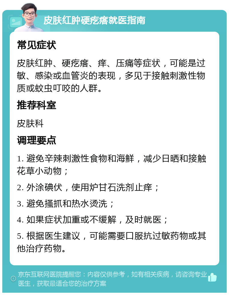 皮肤红肿硬疙瘩就医指南 常见症状 皮肤红肿、硬疙瘩、痒、压痛等症状，可能是过敏、感染或血管炎的表现，多见于接触刺激性物质或蚊虫叮咬的人群。 推荐科室 皮肤科 调理要点 1. 避免辛辣刺激性食物和海鲜，减少日晒和接触花草小动物； 2. 外涂碘伏，使用炉甘石洗剂止痒； 3. 避免搔抓和热水烫洗； 4. 如果症状加重或不缓解，及时就医； 5. 根据医生建议，可能需要口服抗过敏药物或其他治疗药物。