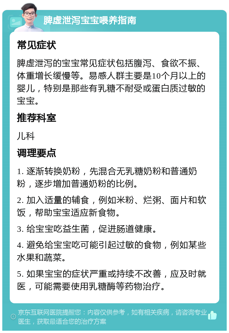 脾虚泄泻宝宝喂养指南 常见症状 脾虚泄泻的宝宝常见症状包括腹泻、食欲不振、体重增长缓慢等。易感人群主要是10个月以上的婴儿，特别是那些有乳糖不耐受或蛋白质过敏的宝宝。 推荐科室 儿科 调理要点 1. 逐渐转换奶粉，先混合无乳糖奶粉和普通奶粉，逐步增加普通奶粉的比例。 2. 加入适量的辅食，例如米粉、烂粥、面片和软饭，帮助宝宝适应新食物。 3. 给宝宝吃益生菌，促进肠道健康。 4. 避免给宝宝吃可能引起过敏的食物，例如某些水果和蔬菜。 5. 如果宝宝的症状严重或持续不改善，应及时就医，可能需要使用乳糖酶等药物治疗。