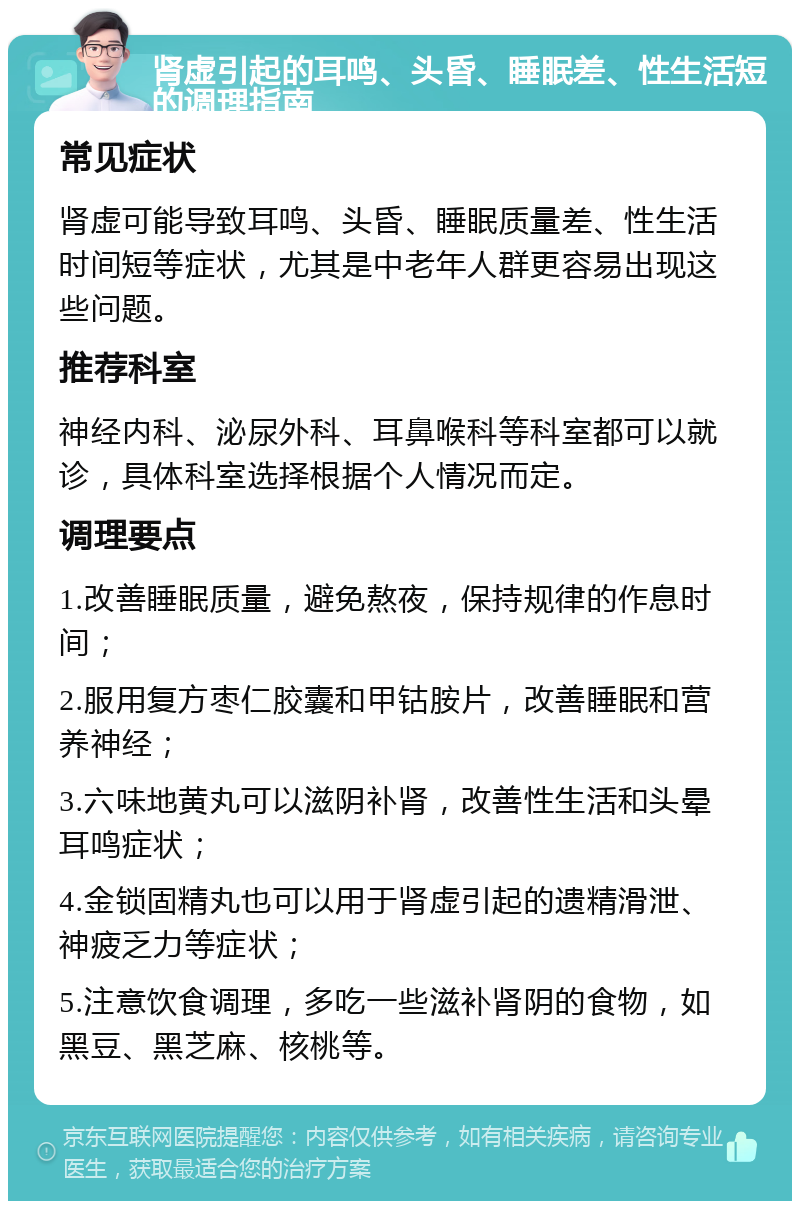 肾虚引起的耳鸣、头昏、睡眠差、性生活短的调理指南 常见症状 肾虚可能导致耳鸣、头昏、睡眠质量差、性生活时间短等症状，尤其是中老年人群更容易出现这些问题。 推荐科室 神经内科、泌尿外科、耳鼻喉科等科室都可以就诊，具体科室选择根据个人情况而定。 调理要点 1.改善睡眠质量，避免熬夜，保持规律的作息时间； 2.服用复方枣仁胶囊和甲钴胺片，改善睡眠和营养神经； 3.六味地黄丸可以滋阴补肾，改善性生活和头晕耳鸣症状； 4.金锁固精丸也可以用于肾虚引起的遗精滑泄、神疲乏力等症状； 5.注意饮食调理，多吃一些滋补肾阴的食物，如黑豆、黑芝麻、核桃等。