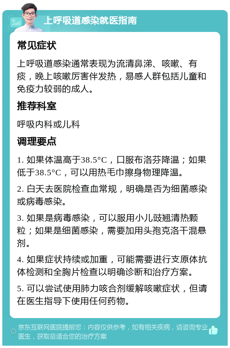 上呼吸道感染就医指南 常见症状 上呼吸道感染通常表现为流清鼻涕、咳嗽、有痰，晚上咳嗽厉害伴发热，易感人群包括儿童和免疫力较弱的成人。 推荐科室 呼吸内科或儿科 调理要点 1. 如果体温高于38.5°C，口服布洛芬降温；如果低于38.5°C，可以用热毛巾擦身物理降温。 2. 白天去医院检查血常规，明确是否为细菌感染或病毒感染。 3. 如果是病毒感染，可以服用小儿豉翘清热颗粒；如果是细菌感染，需要加用头孢克洛干混悬剂。 4. 如果症状持续或加重，可能需要进行支原体抗体检测和全胸片检查以明确诊断和治疗方案。 5. 可以尝试使用肺力咳合剂缓解咳嗽症状，但请在医生指导下使用任何药物。