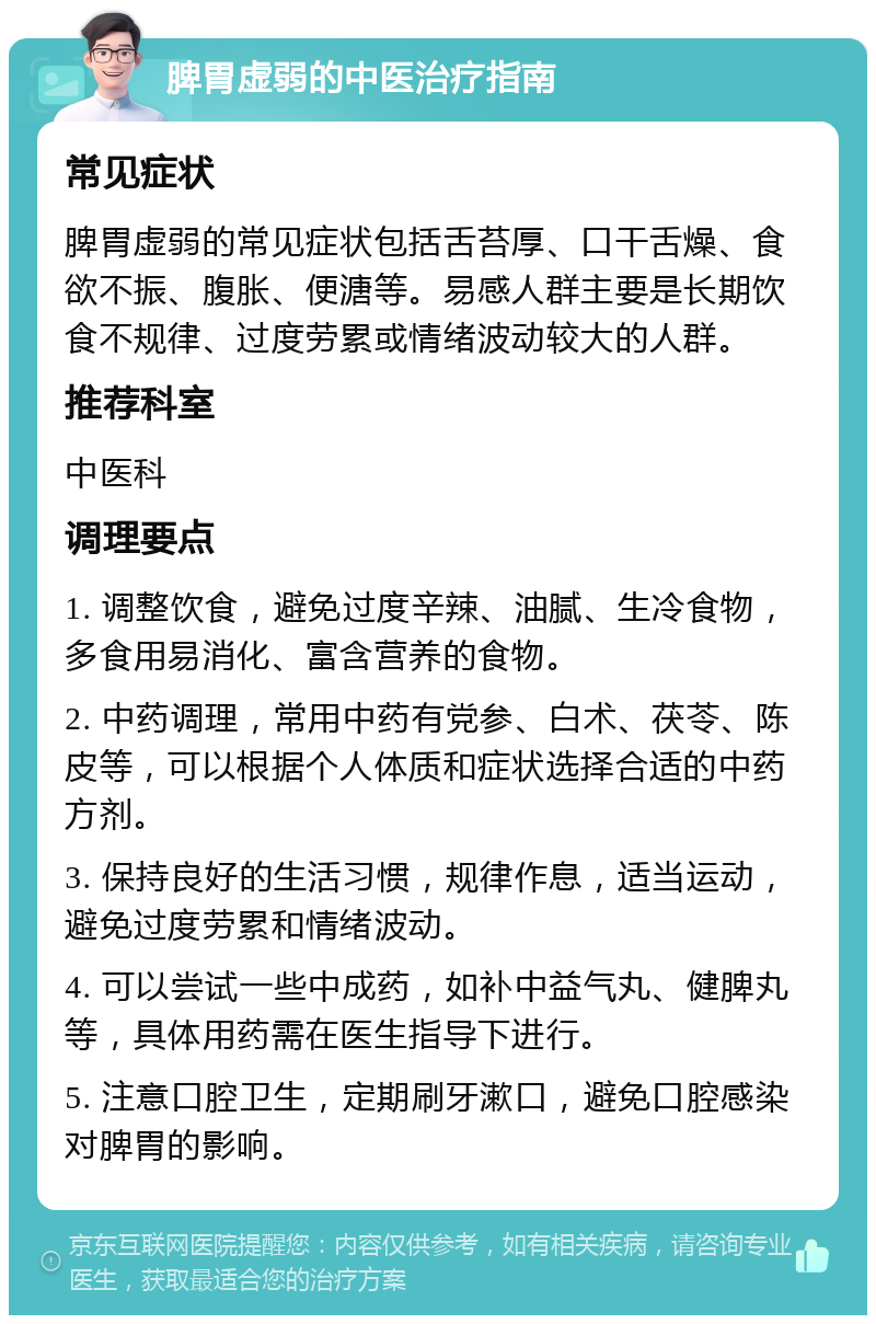 脾胃虚弱的中医治疗指南 常见症状 脾胃虚弱的常见症状包括舌苔厚、口干舌燥、食欲不振、腹胀、便溏等。易感人群主要是长期饮食不规律、过度劳累或情绪波动较大的人群。 推荐科室 中医科 调理要点 1. 调整饮食，避免过度辛辣、油腻、生冷食物，多食用易消化、富含营养的食物。 2. 中药调理，常用中药有党参、白术、茯苓、陈皮等，可以根据个人体质和症状选择合适的中药方剂。 3. 保持良好的生活习惯，规律作息，适当运动，避免过度劳累和情绪波动。 4. 可以尝试一些中成药，如补中益气丸、健脾丸等，具体用药需在医生指导下进行。 5. 注意口腔卫生，定期刷牙漱口，避免口腔感染对脾胃的影响。