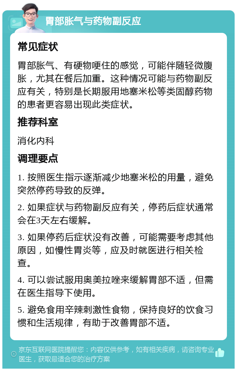 胃部胀气与药物副反应 常见症状 胃部胀气、有硬物哽住的感觉，可能伴随轻微腹胀，尤其在餐后加重。这种情况可能与药物副反应有关，特别是长期服用地塞米松等类固醇药物的患者更容易出现此类症状。 推荐科室 消化内科 调理要点 1. 按照医生指示逐渐减少地塞米松的用量，避免突然停药导致的反弹。 2. 如果症状与药物副反应有关，停药后症状通常会在3天左右缓解。 3. 如果停药后症状没有改善，可能需要考虑其他原因，如慢性胃炎等，应及时就医进行相关检查。 4. 可以尝试服用奥美拉唑来缓解胃部不适，但需在医生指导下使用。 5. 避免食用辛辣刺激性食物，保持良好的饮食习惯和生活规律，有助于改善胃部不适。